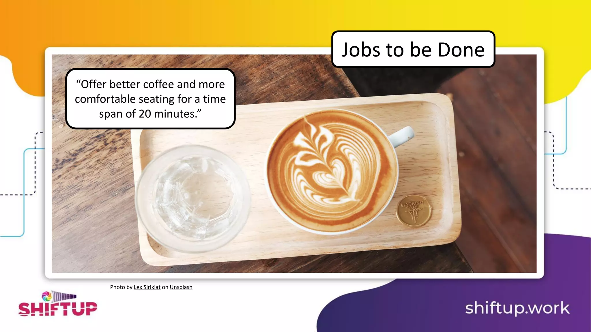 “Offer better coffee and more
comfortable seating for a time
span of 20 minutes.”
Jobs to be Done
Photo by Lex Sirikiat on Unsplash
 