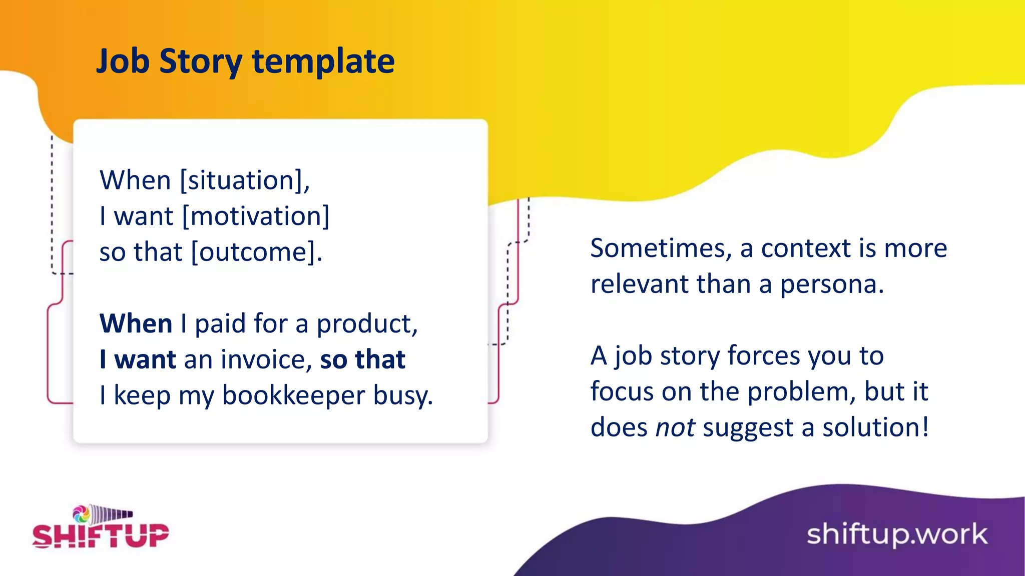 When [situation],
I want [motivation]
so that [outcome].
When I paid for a product,
I want an invoice, so that
I keep my bookkeeper busy.
Job Story template
Sometimes, a context is more
relevant than a persona.
A job story forces you to
focus on the problem, but it
does not suggest a solution!
 