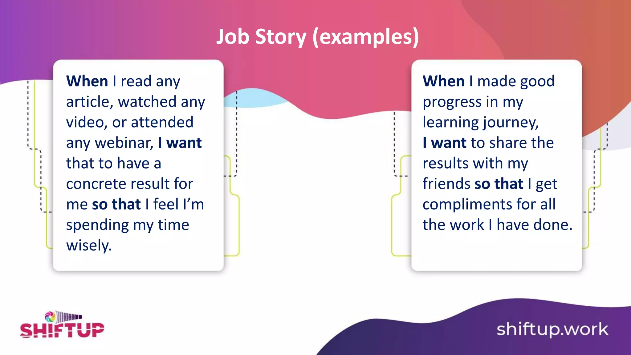 When I read any
article, watched any
video, or attended
any webinar, I want
that to have a
concrete result for
me so that I feel I’m
spending my time
wisely.
Job Story (examples)
When I made good
progress in my
learning journey,
I want to share the
results with my
friends so that I get
compliments for all
the work I have done.
 