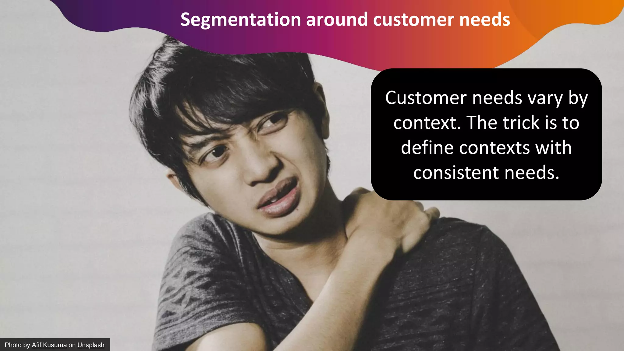 Segmentation around customer needs
Photo by Afif Kusuma on Unsplash
Customer needs vary by
context. The trick is to
define contexts with
consistent needs.
 