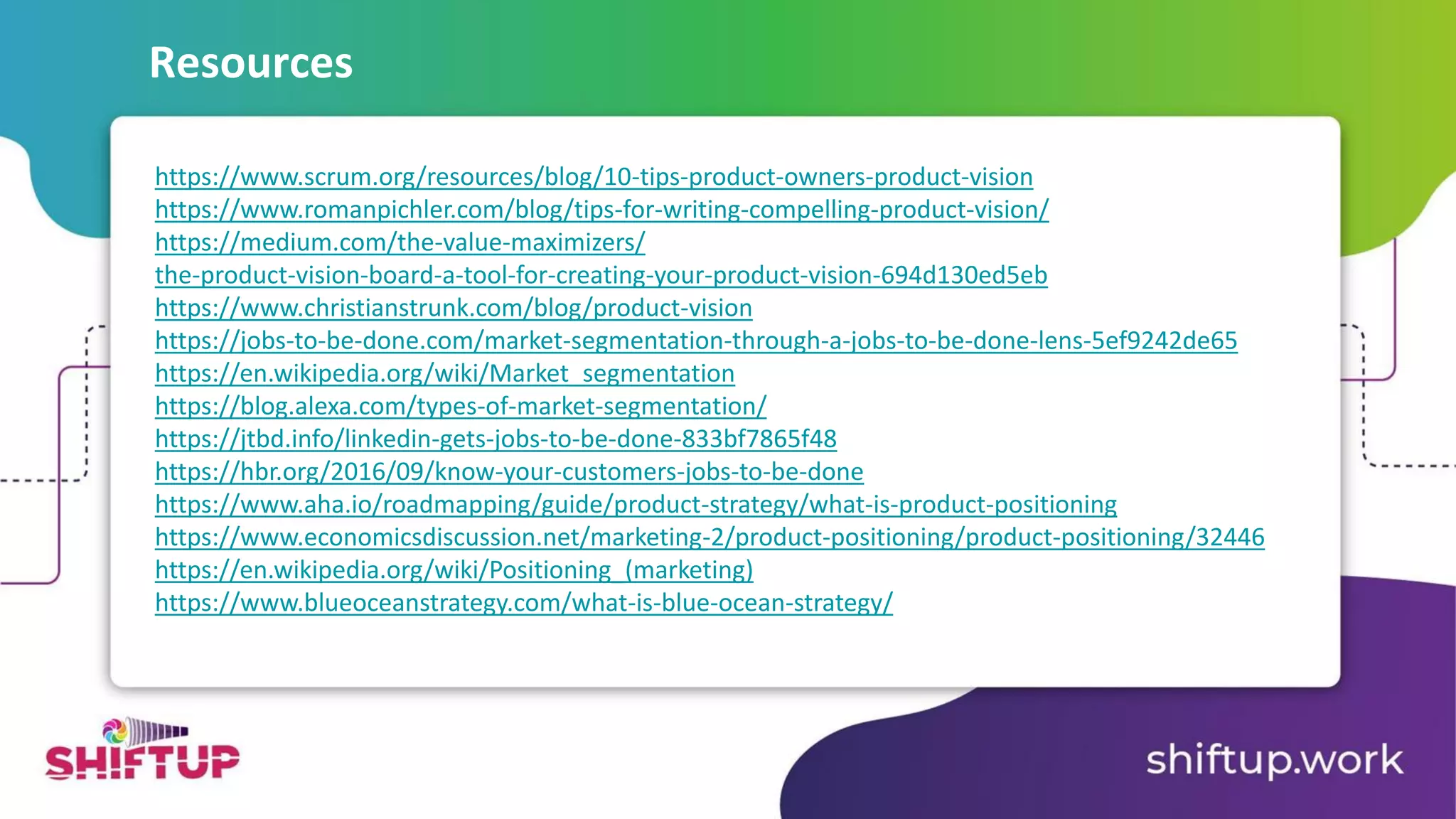 https://www.scrum.org/resources/blog/10-tips-product-owners-product-vision
https://www.romanpichler.com/blog/tips-for-writing-compelling-product-vision/
https://medium.com/the-value-maximizers/
the-product-vision-board-a-tool-for-creating-your-product-vision-694d130ed5eb
https://www.christianstrunk.com/blog/product-vision
https://jobs-to-be-done.com/market-segmentation-through-a-jobs-to-be-done-lens-5ef9242de65
https://en.wikipedia.org/wiki/Market_segmentation
https://blog.alexa.com/types-of-market-segmentation/
https://jtbd.info/linkedin-gets-jobs-to-be-done-833bf7865f48
https://hbr.org/2016/09/know-your-customers-jobs-to-be-done
https://www.aha.io/roadmapping/guide/product-strategy/what-is-product-positioning
https://www.economicsdiscussion.net/marketing-2/product-positioning/product-positioning/32446
https://en.wikipedia.org/wiki/Positioning_(marketing)
https://www.blueoceanstrategy.com/what-is-blue-ocean-strategy/
Resources
 