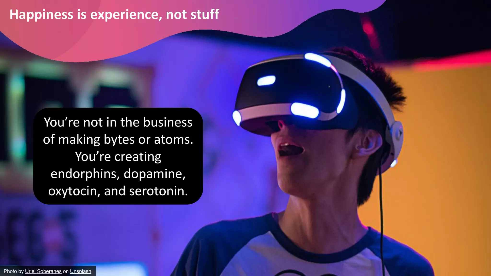 Happiness is experience, not stuff
Photo by Uriel Soberanes on Unsplash
You’re not in the business
of making bytes or atoms.
You’re creating
endorphins, dopamine,
oxytocin, and serotonin.
 