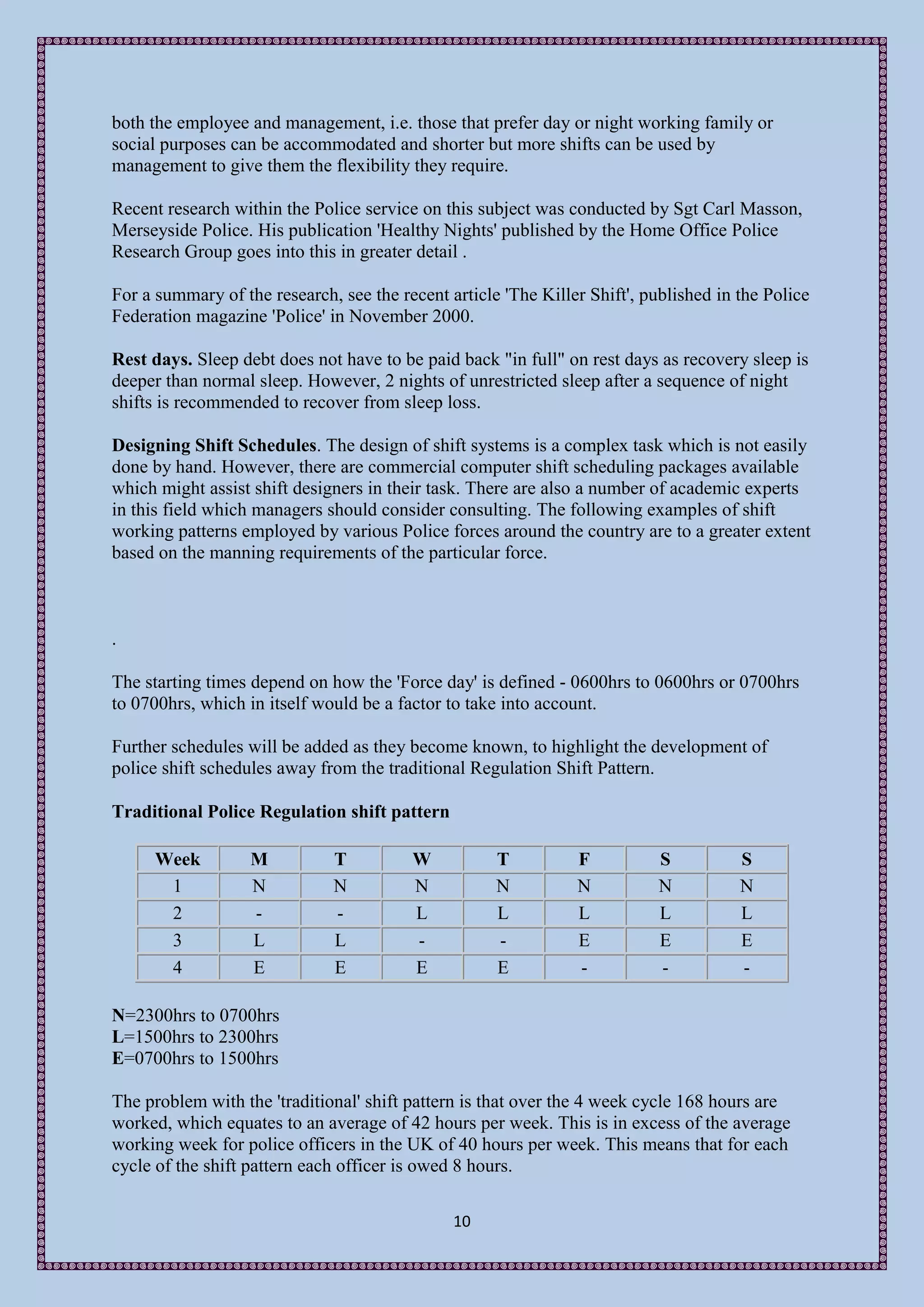 both the employee and management, i.e. those that prefer day or night working family or
social purposes can be accommodated and shorter but more shifts can be used by
management to give them the flexibility they require.

Recent research within the Police service on this subject was conducted by Sgt Carl Masson,
Merseyside Police. His publication 'Healthy Nights' published by the Home Office Police
Research Group goes into this in greater detail .

For a summary of the research, see the recent article 'The Killer Shift', published in the Police
Federation magazine 'Police' in November 2000.

Rest days. Sleep debt does not have to be paid back "in full" on rest days as recovery sleep is
deeper than normal sleep. However, 2 nights of unrestricted sleep after a sequence of night
shifts is recommended to recover from sleep loss.

Designing Shift Schedules. The design of shift systems is a complex task which is not easily
done by hand. However, there are commercial computer shift scheduling packages available
which might assist shift designers in their task. There are also a number of academic experts
in this field which managers should consider consulting. The following examples of shift
working patterns employed by various Police forces around the country are to a greater extent
based on the manning requirements of the particular force.



.

The starting times depend on how the 'Force day' is defined - 0600hrs to 0600hrs or 0700hrs
to 0700hrs, which in itself would be a factor to take into account.

Further schedules will be added as they become known, to highlight the development of
police shift schedules away from the traditional Regulation Shift Pattern.

Traditional Police Regulation shift pattern

      Week         M          T          W           T          F           S          S
       1           N          N          N           N          N           N          N
       2           -          -          L           L          L           L          L
       3           L          L          -           -          E           E          E
       4           E          E          E           E          -           -          -

N=2300hrs to 0700hrs
L=1500hrs to 2300hrs
E=0700hrs to 1500hrs

The problem with the 'traditional' shift pattern is that over the 4 week cycle 168 hours are
worked, which equates to an average of 42 hours per week. This is in excess of the average
working week for police officers in the UK of 40 hours per week. This means that for each
cycle of the shift pattern each officer is owed 8 hours.

                                               10
 