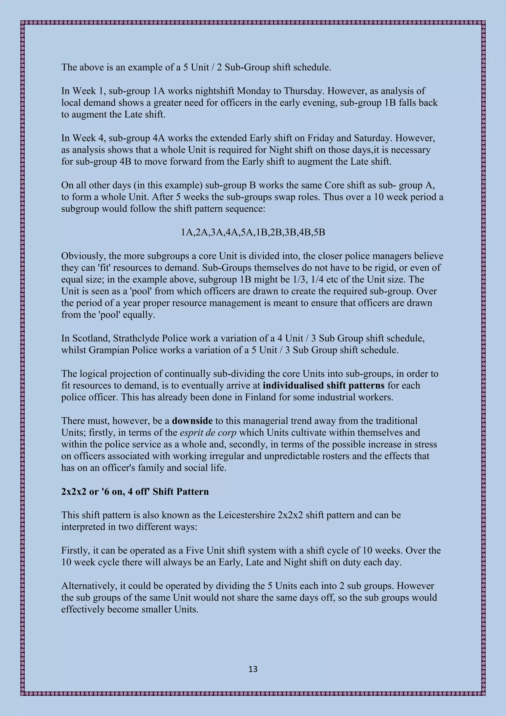 The above is an example of a 5 Unit / 2 Sub-Group shift schedule.

In Week 1, sub-group 1A works nightshift Monday to Thursday. However, as analysis of
local demand shows a greater need for officers in the early evening, sub-group 1B falls back
to augment the Late shift.

In Week 4, sub-group 4A works the extended Early shift on Friday and Saturday. However,
as analysis shows that a whole Unit is required for Night shift on those days,it is necessary
for sub-group 4B to move forward from the Early shift to augment the Late shift.

On all other days (in this example) sub-group B works the same Core shift as sub- group A,
to form a whole Unit. After 5 weeks the sub-groups swap roles. Thus over a 10 week period a
subgroup would follow the shift pattern sequence:

                              1A,2A,3A,4A,5A,1B,2B,3B,4B,5B

Obviously, the more subgroups a core Unit is divided into, the closer police managers believe
they can 'fit' resources to demand. Sub-Groups themselves do not have to be rigid, or even of
equal size; in the example above, subgroup 1B might be 1/3, 1/4 etc of the Unit size. The
Unit is seen as a 'pool' from which officers are drawn to create the required sub-group. Over
the period of a year proper resource management is meant to ensure that officers are drawn
from the 'pool' equally.

In Scotland, Strathclyde Police work a variation of a 4 Unit / 3 Sub Group shift schedule,
whilst Grampian Police works a variation of a 5 Unit / 3 Sub Group shift schedule.

The logical projection of continually sub-dividing the core Units into sub-groups, in order to
fit resources to demand, is to eventually arrive at individualised shift patterns for each
police officer. This has already been done in Finland for some industrial workers.

There must, however, be a downside to this managerial trend away from the traditional
Units; firstly, in terms of the esprit de corp which Units cultivate within themselves and
within the police service as a whole and, secondly, in terms of the possible increase in stress
on officers associated with working irregular and unpredictable rosters and the effects that
has on an officer's family and social life.

2x2x2 or '6 on, 4 off' Shift Pattern

This shift pattern is also known as the Leicestershire 2x2x2 shift pattern and can be
interpreted in two different ways:

Firstly, it can be operated as a Five Unit shift system with a shift cycle of 10 weeks. Over the
10 week cycle there will always be an Early, Late and Night shift on duty each day.

Alternatively, it could be operated by dividing the 5 Units each into 2 sub groups. However
the sub groups of the same Unit would not share the same days off, so the sub groups would
effectively become smaller Units.




                                               13
 