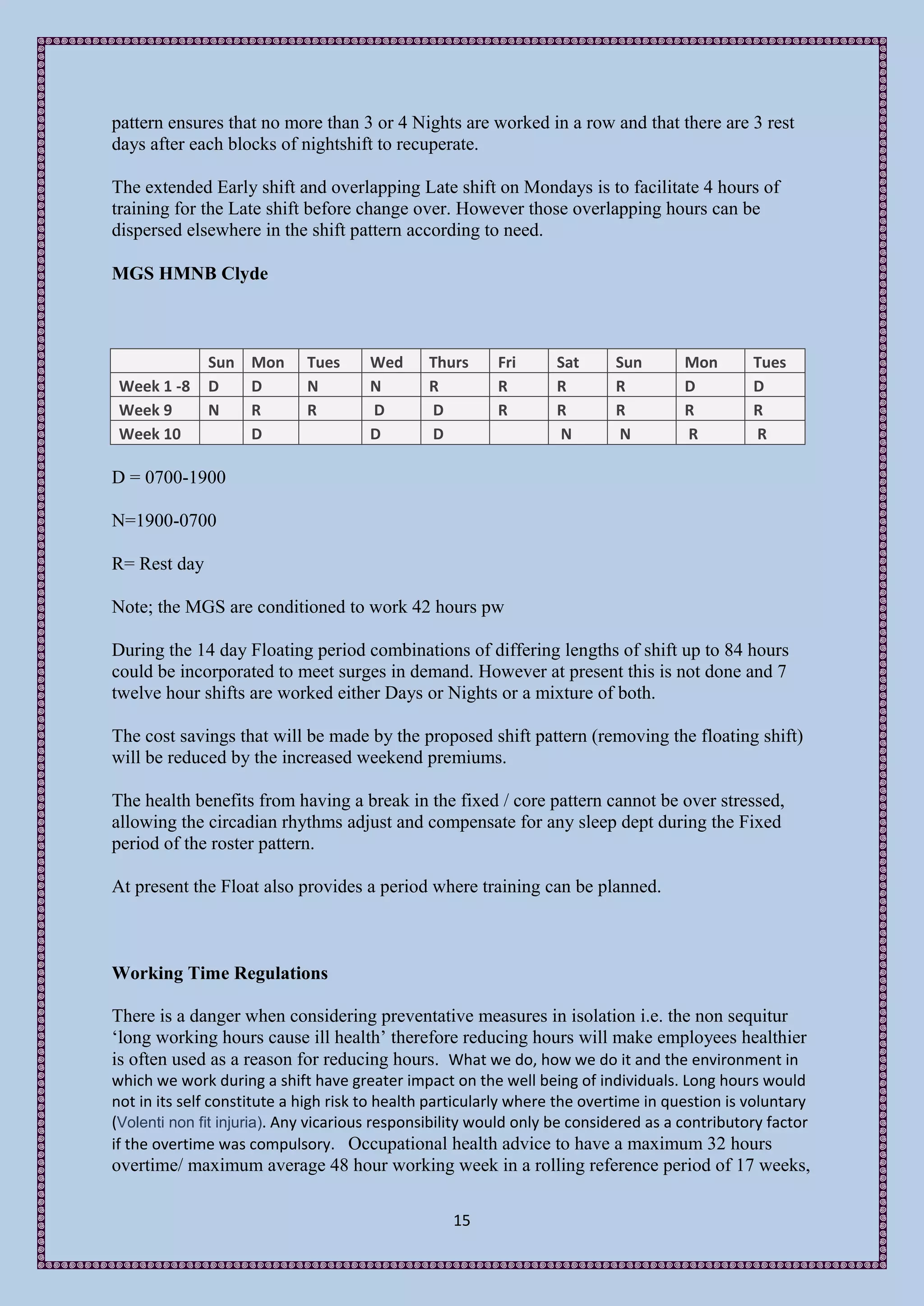 pattern ensures that no more than 3 or 4 Nights are worked in a row and that there are 3 rest
days after each blocks of nightshift to recuperate.

The extended Early shift and overlapping Late shift on Mondays is to facilitate 4 hours of
training for the Late shift before change over. However those overlapping hours can be
dispersed elsewhere in the shift pattern according to need.

MGS HMNB Clyde



              Sun Mon        Tues     Wed      Thurs      Fri      Sat      Sun       Mon       Tues
 Week 1 -8    D   D          N        N        R          R        R        R         D         D
 Week 9       N   R          R        D        D          R        R        R         R         R
 Week 10          D                   D        D                   N        N         R         R

D = 0700-1900

N=1900-0700

R= Rest day

Note; the MGS are conditioned to work 42 hours pw

During the 14 day Floating period combinations of differing lengths of shift up to 84 hours
could be incorporated to meet surges in demand. However at present this is not done and 7
twelve hour shifts are worked either Days or Nights or a mixture of both.

The cost savings that will be made by the proposed shift pattern (removing the floating shift)
will be reduced by the increased weekend premiums.

The health benefits from having a break in the fixed / core pattern cannot be over stressed,
allowing the circadian rhythms adjust and compensate for any sleep dept during the Fixed
period of the roster pattern.

At present the Float also provides a period where training can be planned.



Working Time Regulations

There is a danger when considering preventative measures in isolation i.e. the non sequitur
‘long working hours cause ill health’ therefore reducing hours will make employees healthier
is often used as a reason for reducing hours. What we do, how we do it and the environment in
which we work during a shift have greater impact on the well being of individuals. Long hours would
not in its self constitute a high risk to health particularly where the overtime in question is voluntary
(Volenti non fit injuria). Any vicarious responsibility would only be considered as a contributory factor
if the overtime was compulsory. Occupational health advice to have a maximum 32 hours
overtime/ maximum average 48 hour working week in a rolling reference period of 17 weeks,

                                                   15
 