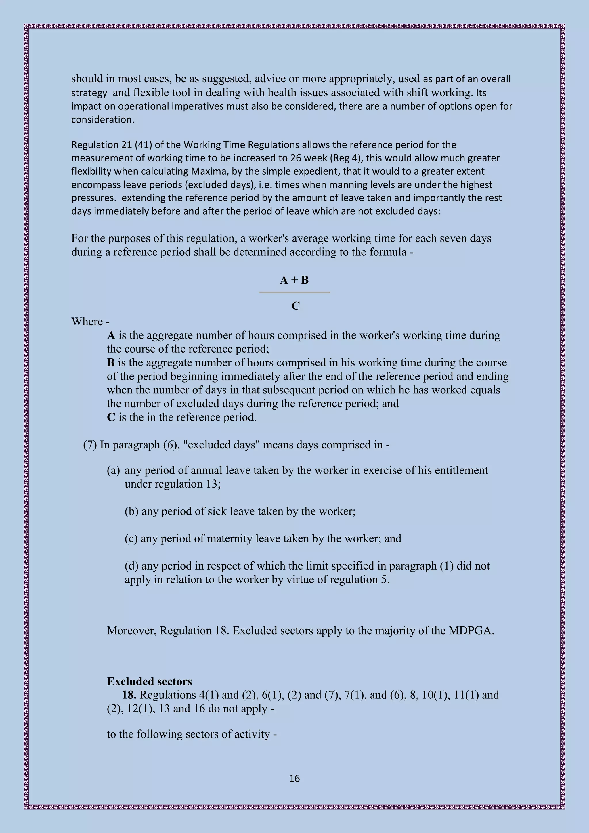 should in most cases, be as suggested, advice or more appropriately, used as part of an overall
strategy and flexible tool in dealing with health issues associated with shift working. Its
impact on operational imperatives must also be considered, there are a number of options open for
consideration.

Regulation 21 (41) of the Working Time Regulations allows the reference period for the
measurement of working time to be increased to 26 week (Reg 4), this would allow much greater
flexibility when calculating Maxima, by the simple expedient, that it would to a greater extent
encompass leave periods (excluded days), i.e. times when manning levels are under the highest
pressures. extending the reference period by the amount of leave taken and importantly the rest
days immediately before and after the period of leave which are not excluded days:

For the purposes of this regulation, a worker's average working time for each seven days
during a reference period shall be determined according to the formula -

                                                A+B

                                                 C
Where -
      A is the aggregate number of hours comprised in the worker's working time during
      the course of the reference period;
      B is the aggregate number of hours comprised in his working time during the course
      of the period beginning immediately after the end of the reference period and ending
      when the number of days in that subsequent period on which he has worked equals
      the number of excluded days during the reference period; and
      C is the in the reference period.

  (7) In paragraph (6), "excluded days" means days comprised in -

       (a) any period of annual leave taken by the worker in exercise of his entitlement
           under regulation 13;

           (b) any period of sick leave taken by the worker;

           (c) any period of maternity leave taken by the worker; and

           (d) any period in respect of which the limit specified in paragraph (1) did not
           apply in relation to the worker by virtue of regulation 5.



       Moreover, Regulation 18. Excluded sectors apply to the majority of the MDPGA.



       Excluded sectors
          18. Regulations 4(1) and (2), 6(1), (2) and (7), 7(1), and (6), 8, 10(1), 11(1) and
       (2), 12(1), 13 and 16 do not apply -

       to the following sectors of activity -


                                                16
 