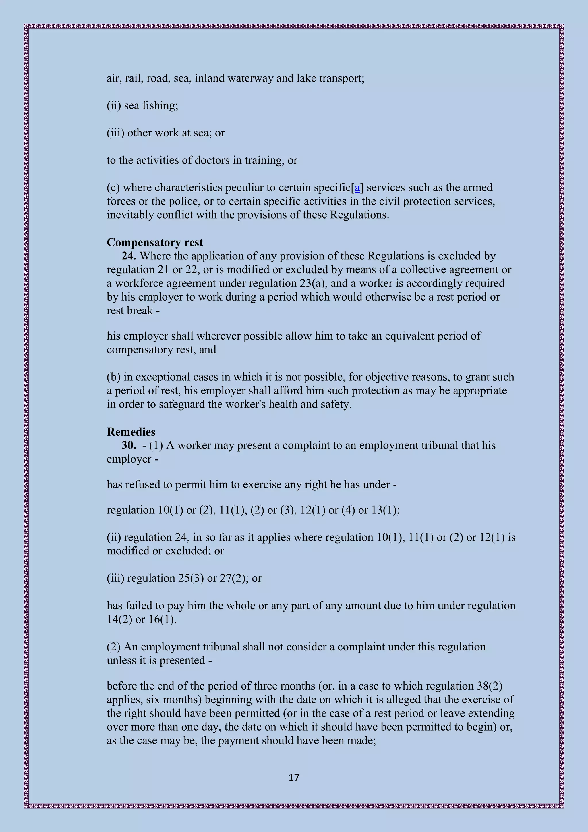 air, rail, road, sea, inland waterway and lake transport;

(ii) sea fishing;

(iii) other work at sea; or

to the activities of doctors in training, or

(c) where characteristics peculiar to certain specific[a] services such as the armed
forces or the police, or to certain specific activities in the civil protection services,
inevitably conflict with the provisions of these Regulations.

Compensatory rest
   24. Where the application of any provision of these Regulations is excluded by
regulation 21 or 22, or is modified or excluded by means of a collective agreement or
a workforce agreement under regulation 23(a), and a worker is accordingly required
by his employer to work during a period which would otherwise be a rest period or
rest break -

his employer shall wherever possible allow him to take an equivalent period of
compensatory rest, and

(b) in exceptional cases in which it is not possible, for objective reasons, to grant such
a period of rest, his employer shall afford him such protection as may be appropriate
in order to safeguard the worker's health and safety.

Remedies
  30. - (1) A worker may present a complaint to an employment tribunal that his
employer -

has refused to permit him to exercise any right he has under -

regulation 10(1) or (2), 11(1), (2) or (3), 12(1) or (4) or 13(1);

(ii) regulation 24, in so far as it applies where regulation 10(1), 11(1) or (2) or 12(1) is
modified or excluded; or

(iii) regulation 25(3) or 27(2); or

has failed to pay him the whole or any part of any amount due to him under regulation
14(2) or 16(1).

(2) An employment tribunal shall not consider a complaint under this regulation
unless it is presented -

before the end of the period of three months (or, in a case to which regulation 38(2)
applies, six months) beginning with the date on which it is alleged that the exercise of
the right should have been permitted (or in the case of a rest period or leave extending
over more than one day, the date on which it should have been permitted to begin) or,
as the case may be, the payment should have been made;


                                         17
 