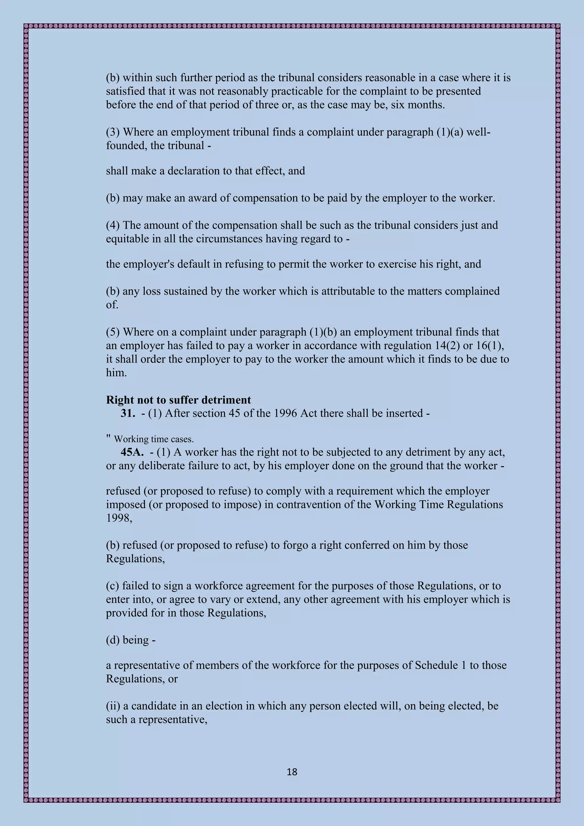 (b) within such further period as the tribunal considers reasonable in a case where it is
satisfied that it was not reasonably practicable for the complaint to be presented
before the end of that period of three or, as the case may be, six months.

(3) Where an employment tribunal finds a complaint under paragraph (1)(a) well-
founded, the tribunal -

shall make a declaration to that effect, and

(b) may make an award of compensation to be paid by the employer to the worker.

(4) The amount of the compensation shall be such as the tribunal considers just and
equitable in all the circumstances having regard to -

the employer's default in refusing to permit the worker to exercise his right, and

(b) any loss sustained by the worker which is attributable to the matters complained
of.

(5) Where on a complaint under paragraph (1)(b) an employment tribunal finds that
an employer has failed to pay a worker in accordance with regulation 14(2) or 16(1),
it shall order the employer to pay to the worker the amount which it finds to be due to
him.

Right not to suffer detriment
   31. - (1) After section 45 of the 1996 Act there shall be inserted -

" Working time cases.
   45A. - (1) A worker has the right not to be subjected to any detriment by any act,
or any deliberate failure to act, by his employer done on the ground that the worker -

refused (or proposed to refuse) to comply with a requirement which the employer
imposed (or proposed to impose) in contravention of the Working Time Regulations
1998,

(b) refused (or proposed to refuse) to forgo a right conferred on him by those
Regulations,

(c) failed to sign a workforce agreement for the purposes of those Regulations, or to
enter into, or agree to vary or extend, any other agreement with his employer which is
provided for in those Regulations,

(d) being -

a representative of members of the workforce for the purposes of Schedule 1 to those
Regulations, or

(ii) a candidate in an election in which any person elected will, on being elected, be
such a representative,



                                       18
 
