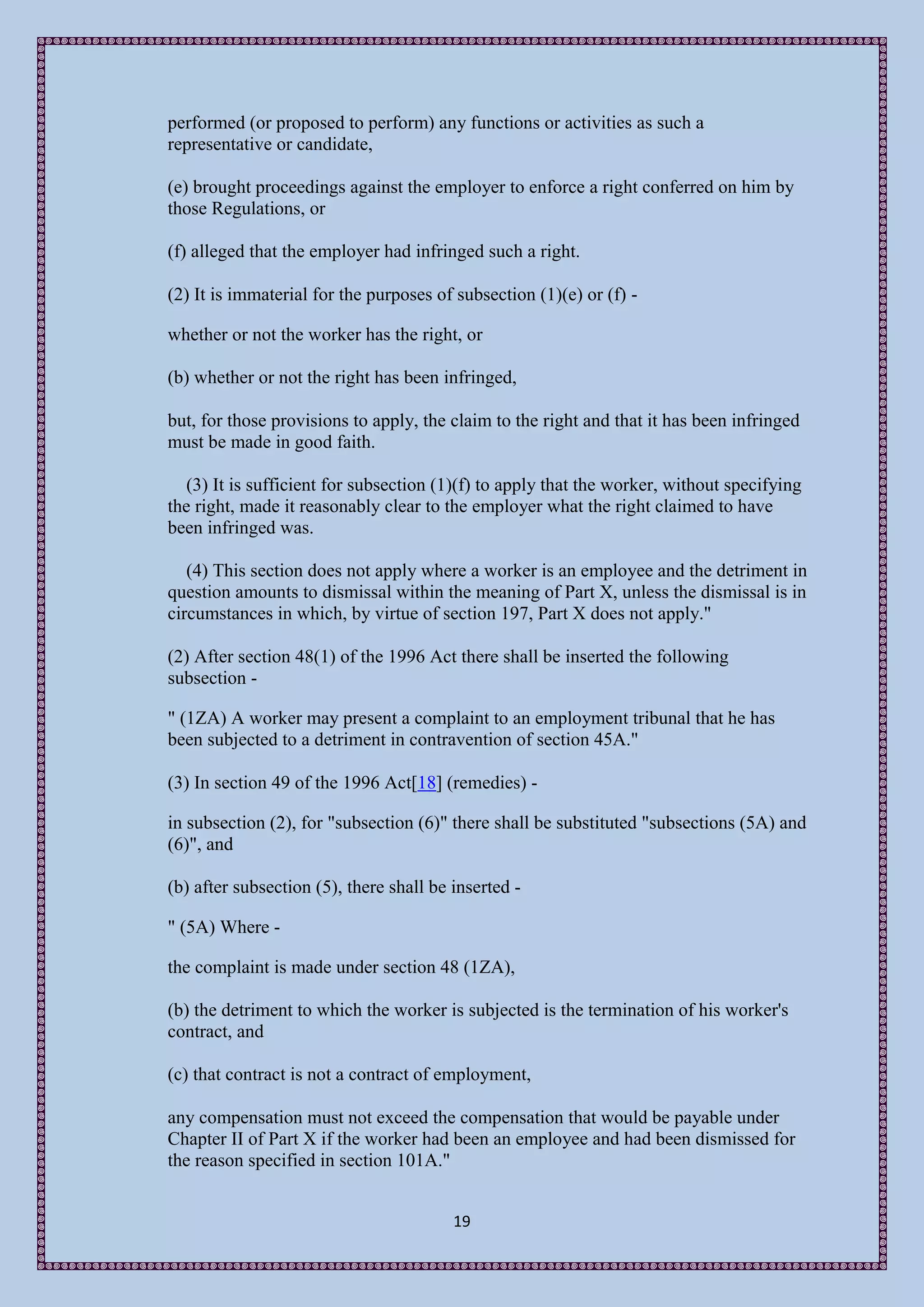 performed (or proposed to perform) any functions or activities as such a
representative or candidate,

(e) brought proceedings against the employer to enforce a right conferred on him by
those Regulations, or

(f) alleged that the employer had infringed such a right.

(2) It is immaterial for the purposes of subsection (1)(e) or (f) -

whether or not the worker has the right, or

(b) whether or not the right has been infringed,

but, for those provisions to apply, the claim to the right and that it has been infringed
must be made in good faith.

   (3) It is sufficient for subsection (1)(f) to apply that the worker, without specifying
the right, made it reasonably clear to the employer what the right claimed to have
been infringed was.

   (4) This section does not apply where a worker is an employee and the detriment in
question amounts to dismissal within the meaning of Part X, unless the dismissal is in
circumstances in which, by virtue of section 197, Part X does not apply."

(2) After section 48(1) of the 1996 Act there shall be inserted the following
subsection -

" (1ZA) A worker may present a complaint to an employment tribunal that he has
been subjected to a detriment in contravention of section 45A."

(3) In section 49 of the 1996 Act[18] (remedies) -

in subsection (2), for "subsection (6)" there shall be substituted "subsections (5A) and
(6)", and

(b) after subsection (5), there shall be inserted -

" (5A) Where -

the complaint is made under section 48 (1ZA),

(b) the detriment to which the worker is subjected is the termination of his worker's
contract, and

(c) that contract is not a contract of employment,

any compensation must not exceed the compensation that would be payable under
Chapter II of Part X if the worker had been an employee and had been dismissed for
the reason specified in section 101A."


                                         19
 