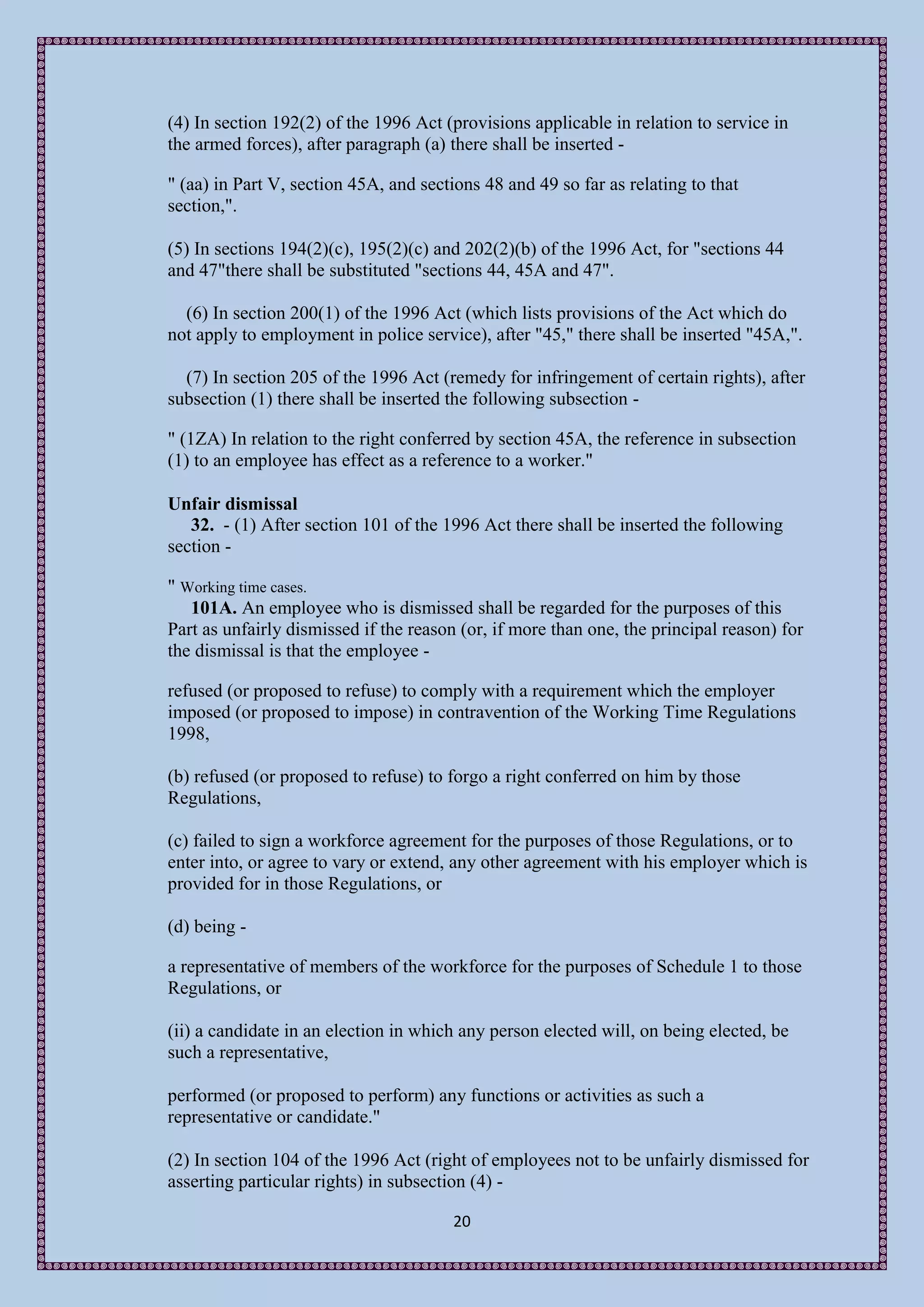 (4) In section 192(2) of the 1996 Act (provisions applicable in relation to service in
the armed forces), after paragraph (a) there shall be inserted -

" (aa) in Part V, section 45A, and sections 48 and 49 so far as relating to that
section,".

(5) In sections 194(2)(c), 195(2)(c) and 202(2)(b) of the 1996 Act, for "sections 44
and 47"there shall be substituted "sections 44, 45A and 47".

  (6) In section 200(1) of the 1996 Act (which lists provisions of the Act which do
not apply to employment in police service), after "45," there shall be inserted "45A,".

  (7) In section 205 of the 1996 Act (remedy for infringement of certain rights), after
subsection (1) there shall be inserted the following subsection -

" (1ZA) In relation to the right conferred by section 45A, the reference in subsection
(1) to an employee has effect as a reference to a worker."

Unfair dismissal
   32. - (1) After section 101 of the 1996 Act there shall be inserted the following
section -

" Working time cases.
   101A. An employee who is dismissed shall be regarded for the purposes of this
Part as unfairly dismissed if the reason (or, if more than one, the principal reason) for
the dismissal is that the employee -

refused (or proposed to refuse) to comply with a requirement which the employer
imposed (or proposed to impose) in contravention of the Working Time Regulations
1998,

(b) refused (or proposed to refuse) to forgo a right conferred on him by those
Regulations,

(c) failed to sign a workforce agreement for the purposes of those Regulations, or to
enter into, or agree to vary or extend, any other agreement with his employer which is
provided for in those Regulations, or

(d) being -

a representative of members of the workforce for the purposes of Schedule 1 to those
Regulations, or

(ii) a candidate in an election in which any person elected will, on being elected, be
such a representative,

performed (or proposed to perform) any functions or activities as such a
representative or candidate."

(2) In section 104 of the 1996 Act (right of employees not to be unfairly dismissed for
asserting particular rights) in subsection (4) -

                                        20
 