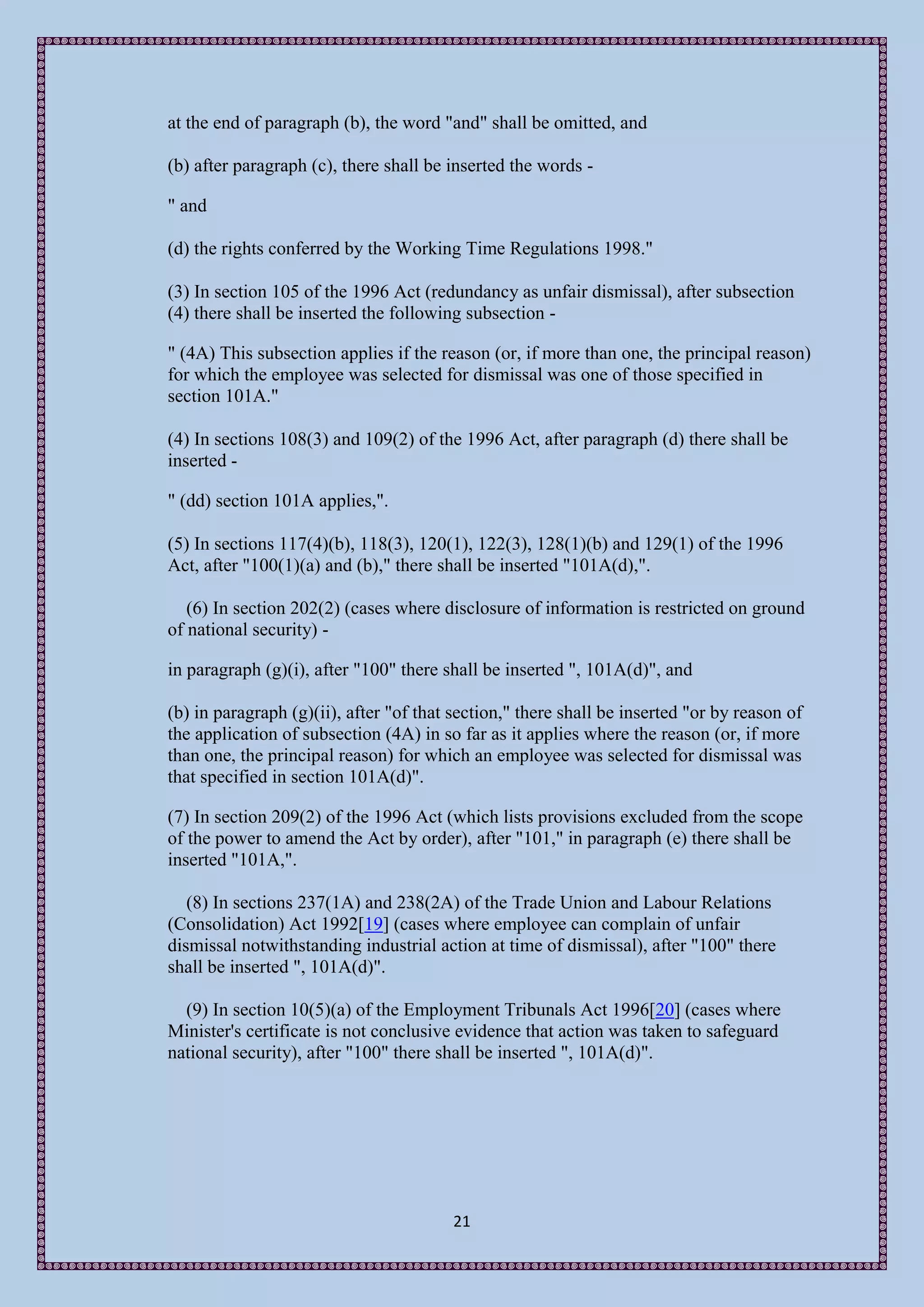 at the end of paragraph (b), the word "and" shall be omitted, and

(b) after paragraph (c), there shall be inserted the words -

" and

(d) the rights conferred by the Working Time Regulations 1998."

(3) In section 105 of the 1996 Act (redundancy as unfair dismissal), after subsection
(4) there shall be inserted the following subsection -

" (4A) This subsection applies if the reason (or, if more than one, the principal reason)
for which the employee was selected for dismissal was one of those specified in
section 101A."

(4) In sections 108(3) and 109(2) of the 1996 Act, after paragraph (d) there shall be
inserted -

" (dd) section 101A applies,".

(5) In sections 117(4)(b), 118(3), 120(1), 122(3), 128(1)(b) and 129(1) of the 1996
Act, after "100(1)(a) and (b)," there shall be inserted "101A(d),".

   (6) In section 202(2) (cases where disclosure of information is restricted on ground
of national security) -

in paragraph (g)(i), after "100" there shall be inserted ", 101A(d)", and

(b) in paragraph (g)(ii), after "of that section," there shall be inserted "or by reason of
the application of subsection (4A) in so far as it applies where the reason (or, if more
than one, the principal reason) for which an employee was selected for dismissal was
that specified in section 101A(d)".

(7) In section 209(2) of the 1996 Act (which lists provisions excluded from the scope
of the power to amend the Act by order), after "101," in paragraph (e) there shall be
inserted "101A,".

   (8) In sections 237(1A) and 238(2A) of the Trade Union and Labour Relations
(Consolidation) Act 1992[19] (cases where employee can complain of unfair
dismissal notwithstanding industrial action at time of dismissal), after "100" there
shall be inserted ", 101A(d)".

  (9) In section 10(5)(a) of the Employment Tribunals Act 1996[20] (cases where
Minister's certificate is not conclusive evidence that action was taken to safeguard
national security), after "100" there shall be inserted ", 101A(d)".




                                        21
 
