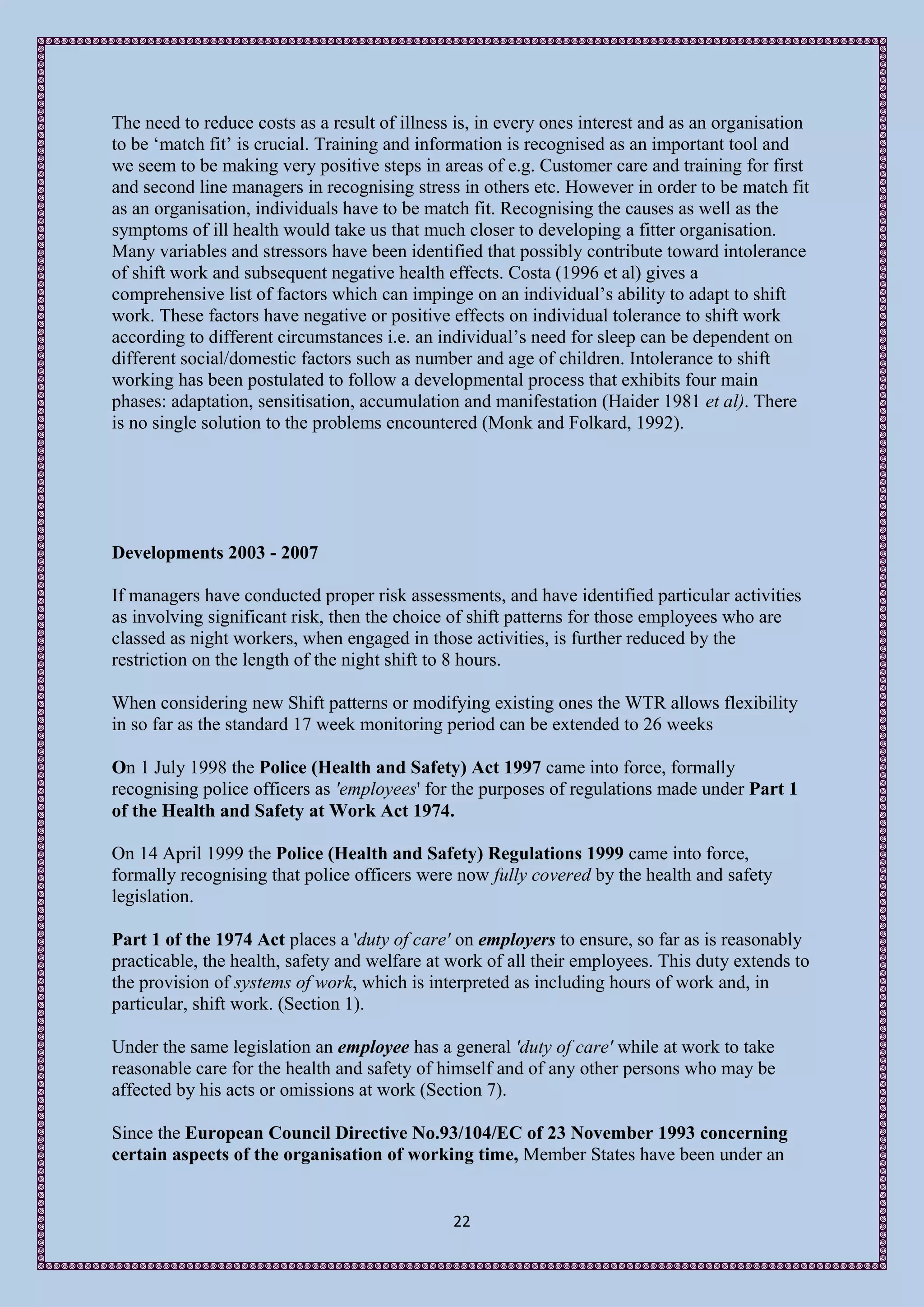 The need to reduce costs as a result of illness is, in every ones interest and as an organisation
to be ‘match fit’ is crucial. Training and information is recognised as an important tool and
we seem to be making very positive steps in areas of e.g. Customer care and training for first
and second line managers in recognising stress in others etc. However in order to be match fit
as an organisation, individuals have to be match fit. Recognising the causes as well as the
symptoms of ill health would take us that much closer to developing a fitter organisation.
Many variables and stressors have been identified that possibly contribute toward intolerance
of shift work and subsequent negative health effects. Costa (1996 et al) gives a
comprehensive list of factors which can impinge on an individual’s ability to adapt to shift
work. These factors have negative or positive effects on individual tolerance to shift work
according to different circumstances i.e. an individual’s need for sleep can be dependent on
different social/domestic factors such as number and age of children. Intolerance to shift
working has been postulated to follow a developmental process that exhibits four main
phases: adaptation, sensitisation, accumulation and manifestation (Haider 1981 et al). There
is no single solution to the problems encountered (Monk and Folkard, 1992).




Developments 2003 - 2007

If managers have conducted proper risk assessments, and have identified particular activities
as involving significant risk, then the choice of shift patterns for those employees who are
classed as night workers, when engaged in those activities, is further reduced by the
restriction on the length of the night shift to 8 hours.

When considering new Shift patterns or modifying existing ones the WTR allows flexibility
in so far as the standard 17 week monitoring period can be extended to 26 weeks

On 1 July 1998 the Police (Health and Safety) Act 1997 came into force, formally
recognising police officers as 'employees' for the purposes of regulations made under Part 1
of the Health and Safety at Work Act 1974.

On 14 April 1999 the Police (Health and Safety) Regulations 1999 came into force,
formally recognising that police officers were now fully covered by the health and safety
legislation.

Part 1 of the 1974 Act places a 'duty of care' on employers to ensure, so far as is reasonably
practicable, the health, safety and welfare at work of all their employees. This duty extends to
the provision of systems of work, which is interpreted as including hours of work and, in
particular, shift work. (Section 1).

Under the same legislation an employee has a general 'duty of care' while at work to take
reasonable care for the health and safety of himself and of any other persons who may be
affected by his acts or omissions at work (Section 7).

Since the European Council Directive No.93/104/EC of 23 November 1993 concerning
certain aspects of the organisation of working time, Member States have been under an


                                               22
 