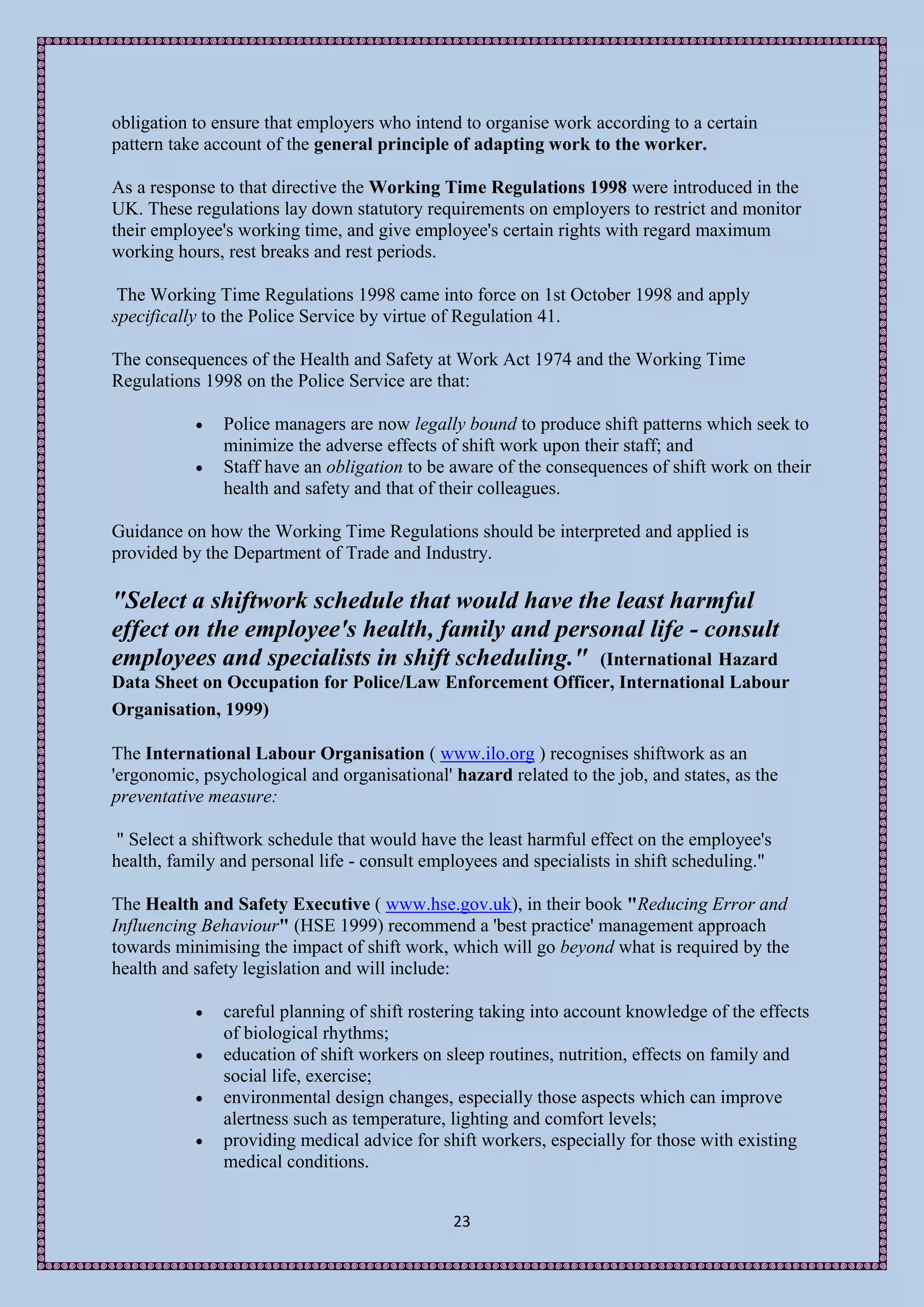 obligation to ensure that employers who intend to organise work according to a certain
pattern take account of the general principle of adapting work to the worker.

As a response to that directive the Working Time Regulations 1998 were introduced in the
UK. These regulations lay down statutory requirements on employers to restrict and monitor
their employee's working time, and give employee's certain rights with regard maximum
working hours, rest breaks and rest periods.

 The Working Time Regulations 1998 came into force on 1st October 1998 and apply
specifically to the Police Service by virtue of Regulation 41.

The consequences of the Health and Safety at Work Act 1974 and the Working Time
Regulations 1998 on the Police Service are that:

              Police managers are now legally bound to produce shift patterns which seek to
               minimize the adverse effects of shift work upon their staff; and
              Staff have an obligation to be aware of the consequences of shift work on their
               health and safety and that of their colleagues.

Guidance on how the Working Time Regulations should be interpreted and applied is
provided by the Department of Trade and Industry.

"Select a shiftwork schedule that would have the least harmful
effect on the employee's health, family and personal life - consult
employees and specialists in shift scheduling." (International Hazard
Data Sheet on Occupation for Police/Law Enforcement Officer, International Labour
Organisation, 1999)

The International Labour Organisation ( www.ilo.org ) recognises shiftwork as an
'ergonomic, psychological and organisational' hazard related to the job, and states, as the
preventative measure:

 " Select a shiftwork schedule that would have the least harmful effect on the employee's
health, family and personal life - consult employees and specialists in shift scheduling."

The Health and Safety Executive ( www.hse.gov.uk), in their book "Reducing Error and
Influencing Behaviour" (HSE 1999) recommend a 'best practice' management approach
towards minimising the impact of shift work, which will go beyond what is required by the
health and safety legislation and will include:

              careful planning of shift rostering taking into account knowledge of the effects
               of biological rhythms;
              education of shift workers on sleep routines, nutrition, effects on family and
               social life, exercise;
              environmental design changes, especially those aspects which can improve
               alertness such as temperature, lighting and comfort levels;
              providing medical advice for shift workers, especially for those with existing
               medical conditions.


                                              23
 