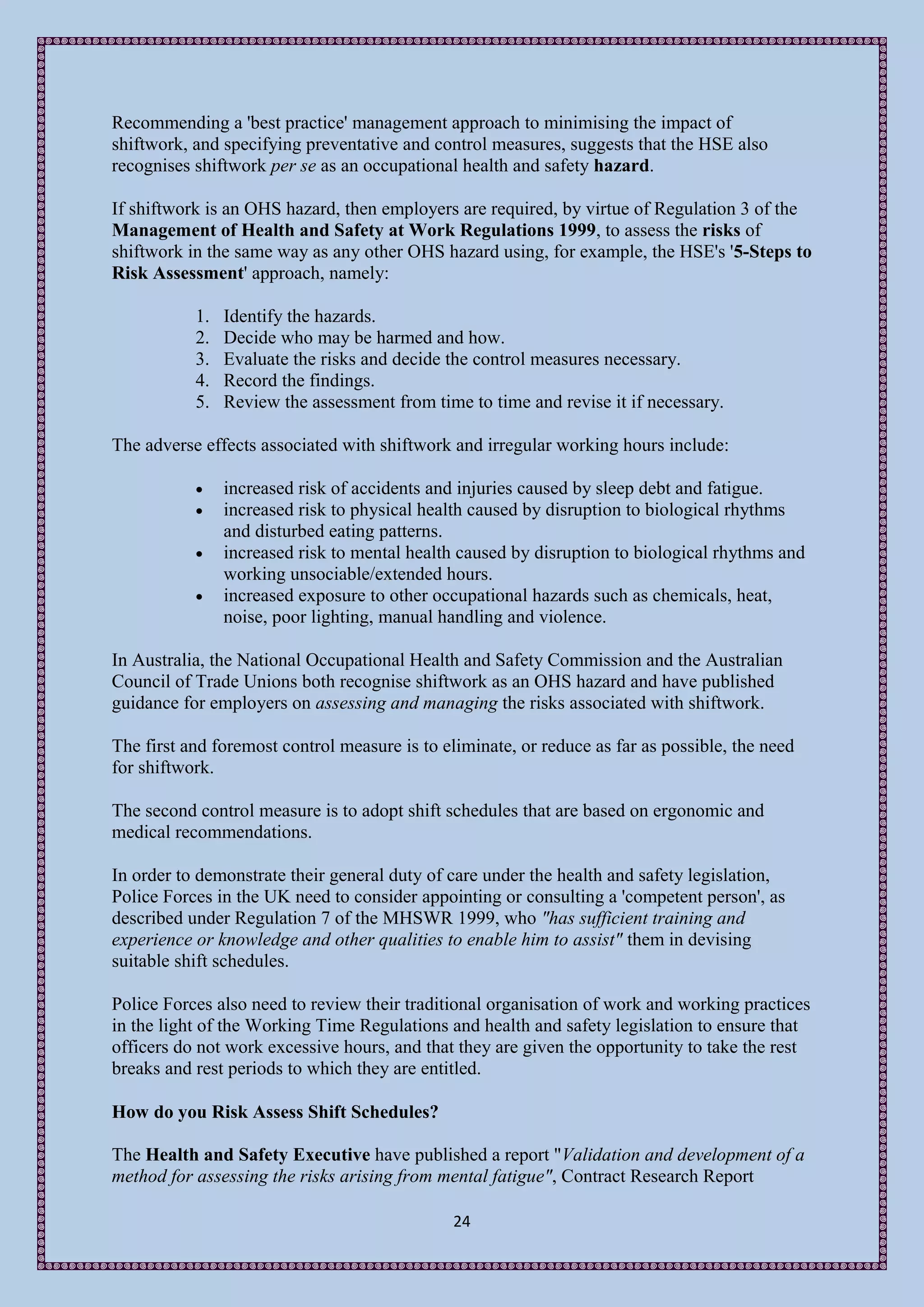 Recommending a 'best practice' management approach to minimising the impact of
shiftwork, and specifying preventative and control measures, suggests that the HSE also
recognises shiftwork per se as an occupational health and safety hazard.

If shiftwork is an OHS hazard, then employers are required, by virtue of Regulation 3 of the
Management of Health and Safety at Work Regulations 1999, to assess the risks of
shiftwork in the same way as any other OHS hazard using, for example, the HSE's '5-Steps to
Risk Assessment' approach, namely:

           1.   Identify the hazards.
           2.   Decide who may be harmed and how.
           3.   Evaluate the risks and decide the control measures necessary.
           4.   Record the findings.
           5.   Review the assessment from time to time and revise it if necessary.

The adverse effects associated with shiftwork and irregular working hours include:

               increased risk of accidents and injuries caused by sleep debt and fatigue.
               increased risk to physical health caused by disruption to biological rhythms
                and disturbed eating patterns.
               increased risk to mental health caused by disruption to biological rhythms and
                working unsociable/extended hours.
               increased exposure to other occupational hazards such as chemicals, heat,
                noise, poor lighting, manual handling and violence.

In Australia, the National Occupational Health and Safety Commission and the Australian
Council of Trade Unions both recognise shiftwork as an OHS hazard and have published
guidance for employers on assessing and managing the risks associated with shiftwork.

The first and foremost control measure is to eliminate, or reduce as far as possible, the need
for shiftwork.

The second control measure is to adopt shift schedules that are based on ergonomic and
medical recommendations.

In order to demonstrate their general duty of care under the health and safety legislation,
Police Forces in the UK need to consider appointing or consulting a 'competent person', as
described under Regulation 7 of the MHSWR 1999, who "has sufficient training and
experience or knowledge and other qualities to enable him to assist" them in devising
suitable shift schedules.

Police Forces also need to review their traditional organisation of work and working practices
in the light of the Working Time Regulations and health and safety legislation to ensure that
officers do not work excessive hours, and that they are given the opportunity to take the rest
breaks and rest periods to which they are entitled.

How do you Risk Assess Shift Schedules?

The Health and Safety Executive have published a report "Validation and development of a
method for assessing the risks arising from mental fatigue", Contract Research Report

                                               24
 