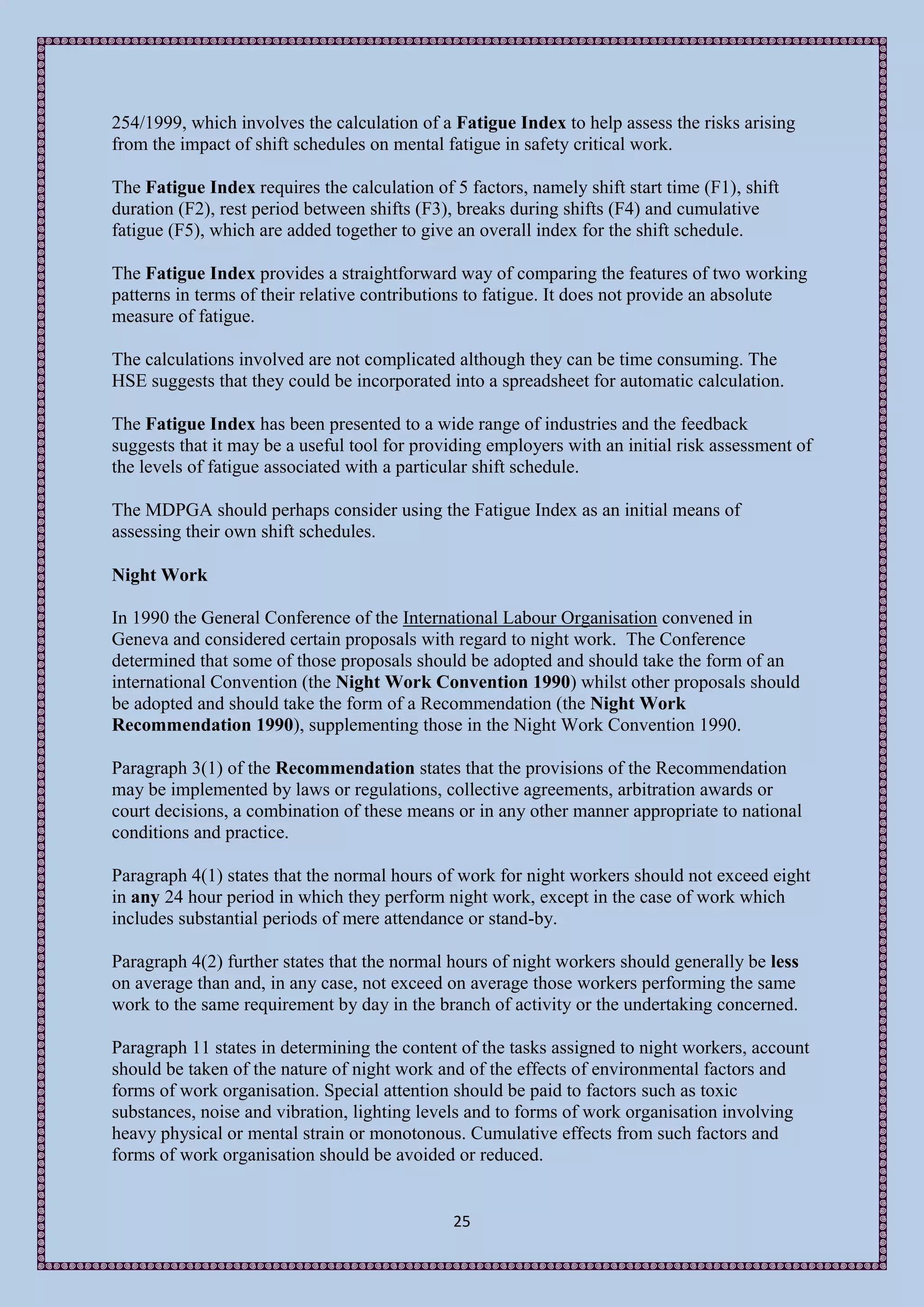 254/1999, which involves the calculation of a Fatigue Index to help assess the risks arising
from the impact of shift schedules on mental fatigue in safety critical work.

The Fatigue Index requires the calculation of 5 factors, namely shift start time (F1), shift
duration (F2), rest period between shifts (F3), breaks during shifts (F4) and cumulative
fatigue (F5), which are added together to give an overall index for the shift schedule.

The Fatigue Index provides a straightforward way of comparing the features of two working
patterns in terms of their relative contributions to fatigue. It does not provide an absolute
measure of fatigue.

The calculations involved are not complicated although they can be time consuming. The
HSE suggests that they could be incorporated into a spreadsheet for automatic calculation.

The Fatigue Index has been presented to a wide range of industries and the feedback
suggests that it may be a useful tool for providing employers with an initial risk assessment of
the levels of fatigue associated with a particular shift schedule.

The MDPGA should perhaps consider using the Fatigue Index as an initial means of
assessing their own shift schedules.

Night Work

In 1990 the General Conference of the International Labour Organisation convened in
Geneva and considered certain proposals with regard to night work. The Conference
determined that some of those proposals should be adopted and should take the form of an
international Convention (the Night Work Convention 1990) whilst other proposals should
be adopted and should take the form of a Recommendation (the Night Work
Recommendation 1990), supplementing those in the Night Work Convention 1990.

Paragraph 3(1) of the Recommendation states that the provisions of the Recommendation
may be implemented by laws or regulations, collective agreements, arbitration awards or
court decisions, a combination of these means or in any other manner appropriate to national
conditions and practice.

Paragraph 4(1) states that the normal hours of work for night workers should not exceed eight
in any 24 hour period in which they perform night work, except in the case of work which
includes substantial periods of mere attendance or stand-by.

Paragraph 4(2) further states that the normal hours of night workers should generally be less
on average than and, in any case, not exceed on average those workers performing the same
work to the same requirement by day in the branch of activity or the undertaking concerned.

Paragraph 11 states in determining the content of the tasks assigned to night workers, account
should be taken of the nature of night work and of the effects of environmental factors and
forms of work organisation. Special attention should be paid to factors such as toxic
substances, noise and vibration, lighting levels and to forms of work organisation involving
heavy physical or mental strain or monotonous. Cumulative effects from such factors and
forms of work organisation should be avoided or reduced.


                                               25
 