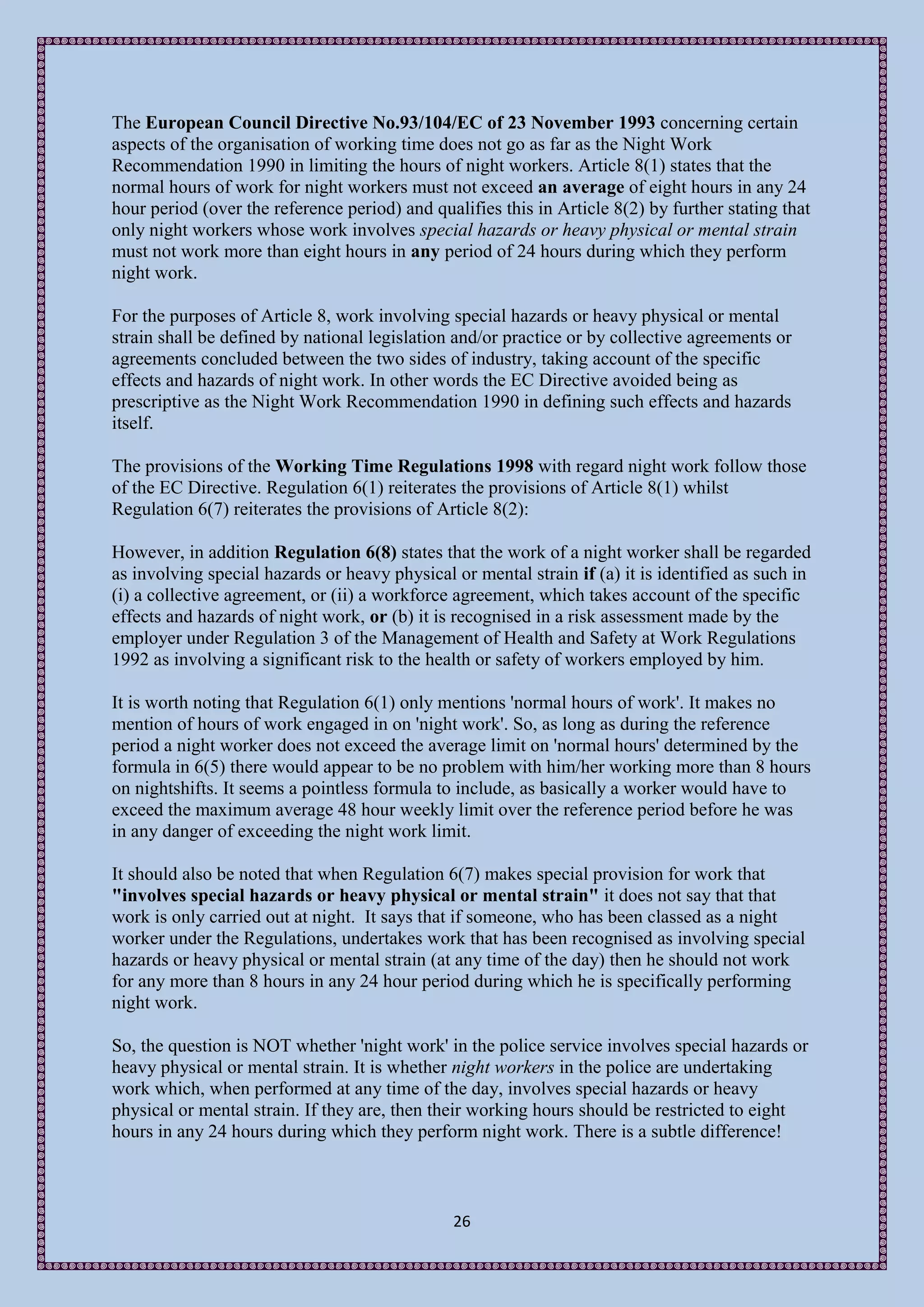 The European Council Directive No.93/104/EC of 23 November 1993 concerning certain
aspects of the organisation of working time does not go as far as the Night Work
Recommendation 1990 in limiting the hours of night workers. Article 8(1) states that the
normal hours of work for night workers must not exceed an average of eight hours in any 24
hour period (over the reference period) and qualifies this in Article 8(2) by further stating that
only night workers whose work involves special hazards or heavy physical or mental strain
must not work more than eight hours in any period of 24 hours during which they perform
night work.

For the purposes of Article 8, work involving special hazards or heavy physical or mental
strain shall be defined by national legislation and/or practice or by collective agreements or
agreements concluded between the two sides of industry, taking account of the specific
effects and hazards of night work. In other words the EC Directive avoided being as
prescriptive as the Night Work Recommendation 1990 in defining such effects and hazards
itself.

The provisions of the Working Time Regulations 1998 with regard night work follow those
of the EC Directive. Regulation 6(1) reiterates the provisions of Article 8(1) whilst
Regulation 6(7) reiterates the provisions of Article 8(2):

However, in addition Regulation 6(8) states that the work of a night worker shall be regarded
as involving special hazards or heavy physical or mental strain if (a) it is identified as such in
(i) a collective agreement, or (ii) a workforce agreement, which takes account of the specific
effects and hazards of night work, or (b) it is recognised in a risk assessment made by the
employer under Regulation 3 of the Management of Health and Safety at Work Regulations
1992 as involving a significant risk to the health or safety of workers employed by him.

It is worth noting that Regulation 6(1) only mentions 'normal hours of work'. It makes no
mention of hours of work engaged in on 'night work'. So, as long as during the reference
period a night worker does not exceed the average limit on 'normal hours' determined by the
formula in 6(5) there would appear to be no problem with him/her working more than 8 hours
on nightshifts. It seems a pointless formula to include, as basically a worker would have to
exceed the maximum average 48 hour weekly limit over the reference period before he was
in any danger of exceeding the night work limit.

It should also be noted that when Regulation 6(7) makes special provision for work that
"involves special hazards or heavy physical or mental strain" it does not say that that
work is only carried out at night. It says that if someone, who has been classed as a night
worker under the Regulations, undertakes work that has been recognised as involving special
hazards or heavy physical or mental strain (at any time of the day) then he should not work
for any more than 8 hours in any 24 hour period during which he is specifically performing
night work.

So, the question is NOT whether 'night work' in the police service involves special hazards or
heavy physical or mental strain. It is whether night workers in the police are undertaking
work which, when performed at any time of the day, involves special hazards or heavy
physical or mental strain. If they are, then their working hours should be restricted to eight
hours in any 24 hours during which they perform night work. There is a subtle difference!



                                               26
 