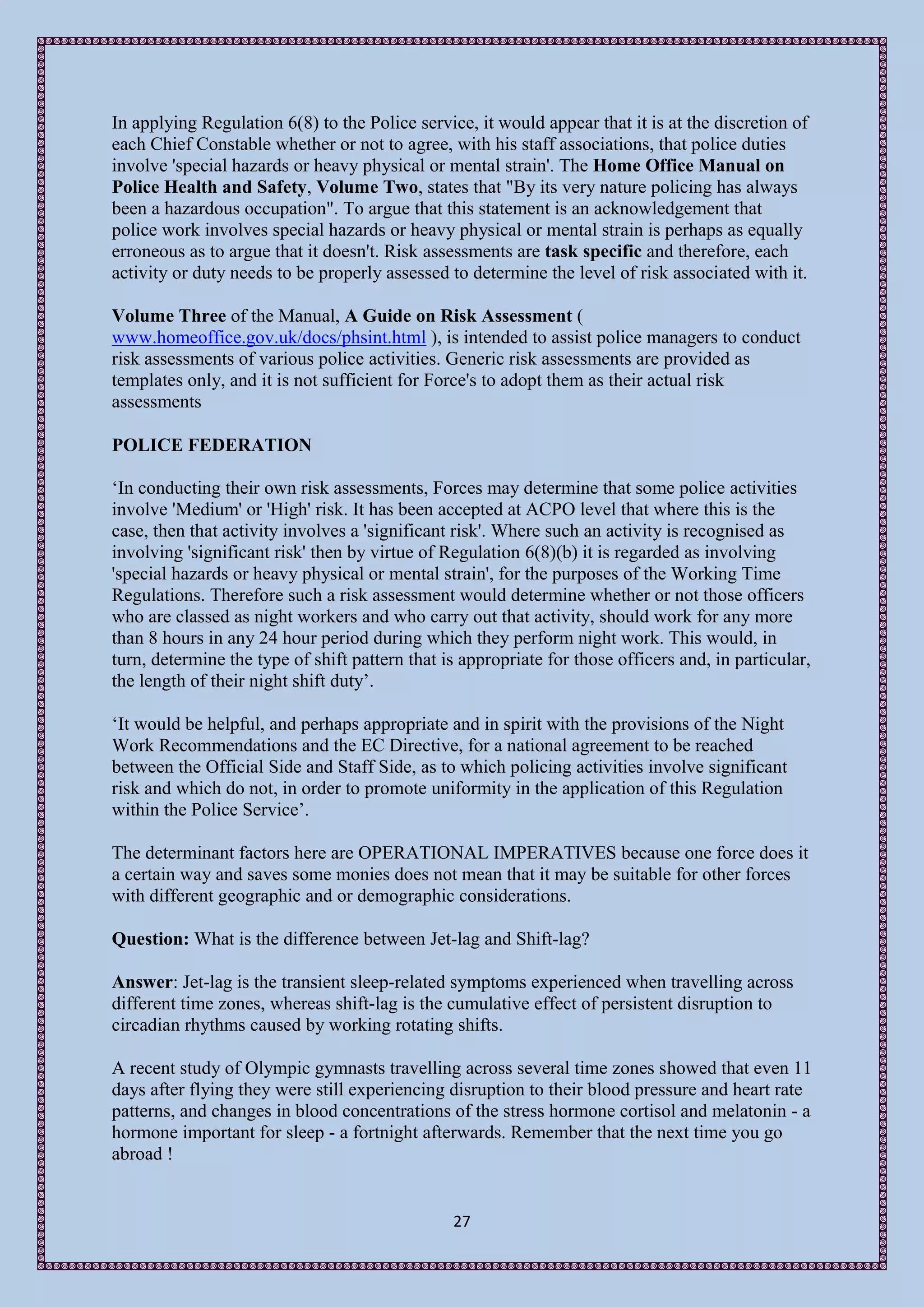 In applying Regulation 6(8) to the Police service, it would appear that it is at the discretion of
each Chief Constable whether or not to agree, with his staff associations, that police duties
involve 'special hazards or heavy physical or mental strain'. The Home Office Manual on
Police Health and Safety, Volume Two, states that "By its very nature policing has always
been a hazardous occupation". To argue that this statement is an acknowledgement that
police work involves special hazards or heavy physical or mental strain is perhaps as equally
erroneous as to argue that it doesn't. Risk assessments are task specific and therefore, each
activity or duty needs to be properly assessed to determine the level of risk associated with it.

Volume Three of the Manual, A Guide on Risk Assessment (
www.homeoffice.gov.uk/docs/phsint.html ), is intended to assist police managers to conduct
risk assessments of various police activities. Generic risk assessments are provided as
templates only, and it is not sufficient for Force's to adopt them as their actual risk
assessments

POLICE FEDERATION

‘In conducting their own risk assessments, Forces may determine that some police activities
involve 'Medium' or 'High' risk. It has been accepted at ACPO level that where this is the
case, then that activity involves a 'significant risk'. Where such an activity is recognised as
involving 'significant risk' then by virtue of Regulation 6(8)(b) it is regarded as involving
'special hazards or heavy physical or mental strain', for the purposes of the Working Time
Regulations. Therefore such a risk assessment would determine whether or not those officers
who are classed as night workers and who carry out that activity, should work for any more
than 8 hours in any 24 hour period during which they perform night work. This would, in
turn, determine the type of shift pattern that is appropriate for those officers and, in particular,
the length of their night shift duty’.

‘It would be helpful, and perhaps appropriate and in spirit with the provisions of the Night
Work Recommendations and the EC Directive, for a national agreement to be reached
between the Official Side and Staff Side, as to which policing activities involve significant
risk and which do not, in order to promote uniformity in the application of this Regulation
within the Police Service’.

The determinant factors here are OPERATIONAL IMPERATIVES because one force does it
a certain way and saves some monies does not mean that it may be suitable for other forces
with different geographic and or demographic considerations.

Question: What is the difference between Jet-lag and Shift-lag?

Answer: Jet-lag is the transient sleep-related symptoms experienced when travelling across
different time zones, whereas shift-lag is the cumulative effect of persistent disruption to
circadian rhythms caused by working rotating shifts.

A recent study of Olympic gymnasts travelling across several time zones showed that even 11
days after flying they were still experiencing disruption to their blood pressure and heart rate
patterns, and changes in blood concentrations of the stress hormone cortisol and melatonin - a
hormone important for sleep - a fortnight afterwards. Remember that the next time you go
abroad !


                                                27
 