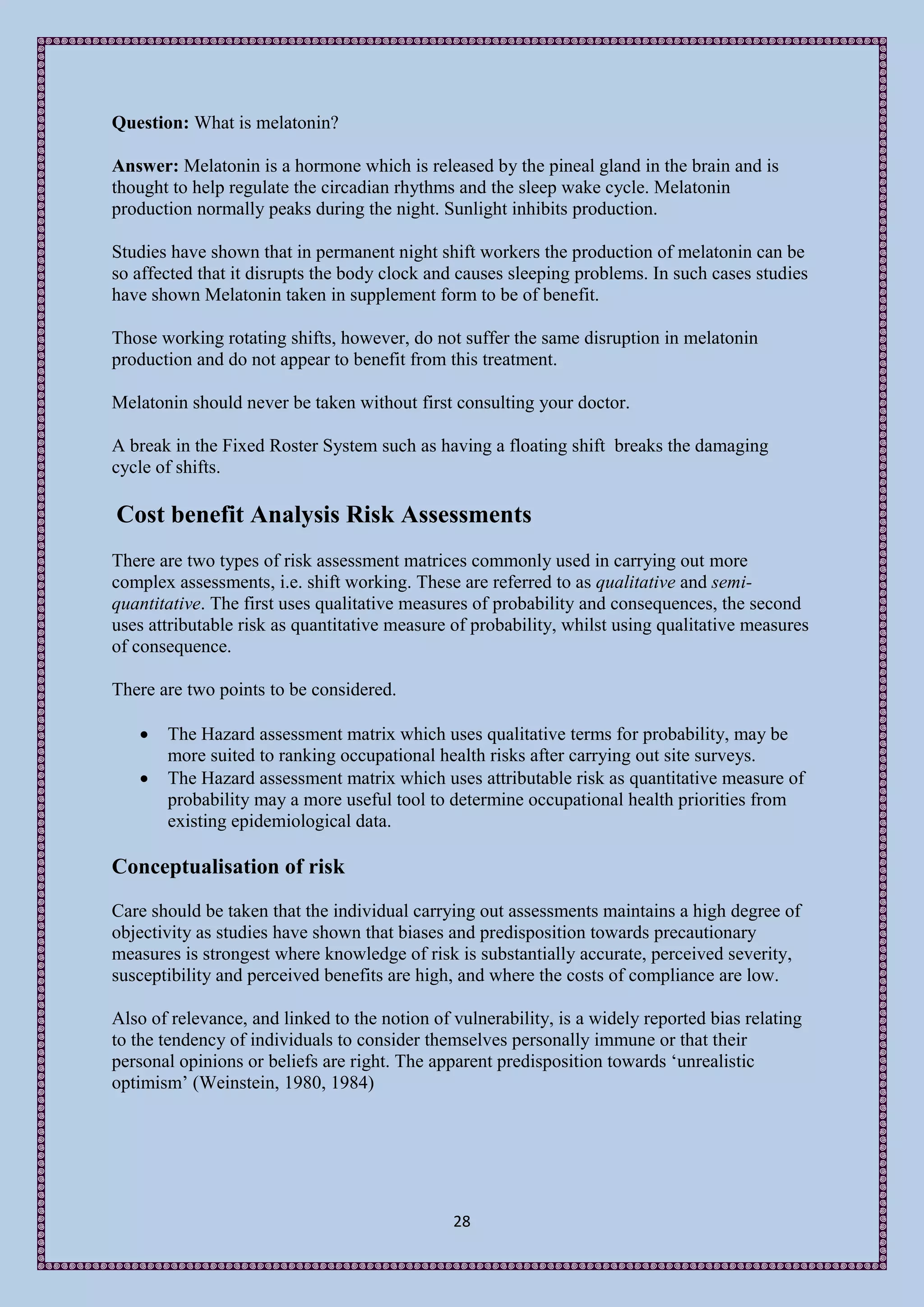 Question: What is melatonin?

Answer: Melatonin is a hormone which is released by the pineal gland in the brain and is
thought to help regulate the circadian rhythms and the sleep wake cycle. Melatonin
production normally peaks during the night. Sunlight inhibits production.

Studies have shown that in permanent night shift workers the production of melatonin can be
so affected that it disrupts the body clock and causes sleeping problems. In such cases studies
have shown Melatonin taken in supplement form to be of benefit.

Those working rotating shifts, however, do not suffer the same disruption in melatonin
production and do not appear to benefit from this treatment.

Melatonin should never be taken without first consulting your doctor.

A break in the Fixed Roster System such as having a floating shift breaks the damaging
cycle of shifts.

Cost benefit Analysis Risk Assessments
There are two types of risk assessment matrices commonly used in carrying out more
complex assessments, i.e. shift working. These are referred to as qualitative and semi-
quantitative. The first uses qualitative measures of probability and consequences, the second
uses attributable risk as quantitative measure of probability, whilst using qualitative measures
of consequence.

There are two points to be considered.

      The Hazard assessment matrix which uses qualitative terms for probability, may be
       more suited to ranking occupational health risks after carrying out site surveys.
      The Hazard assessment matrix which uses attributable risk as quantitative measure of
       probability may a more useful tool to determine occupational health priorities from
       existing epidemiological data.

Conceptualisation of risk
Care should be taken that the individual carrying out assessments maintains a high degree of
objectivity as studies have shown that biases and predisposition towards precautionary
measures is strongest where knowledge of risk is substantially accurate, perceived severity,
susceptibility and perceived benefits are high, and where the costs of compliance are low.

Also of relevance, and linked to the notion of vulnerability, is a widely reported bias relating
to the tendency of individuals to consider themselves personally immune or that their
personal opinions or beliefs are right. The apparent predisposition towards ‘unrealistic
optimism’ (Weinstein, 1980, 1984)




                                               28
 