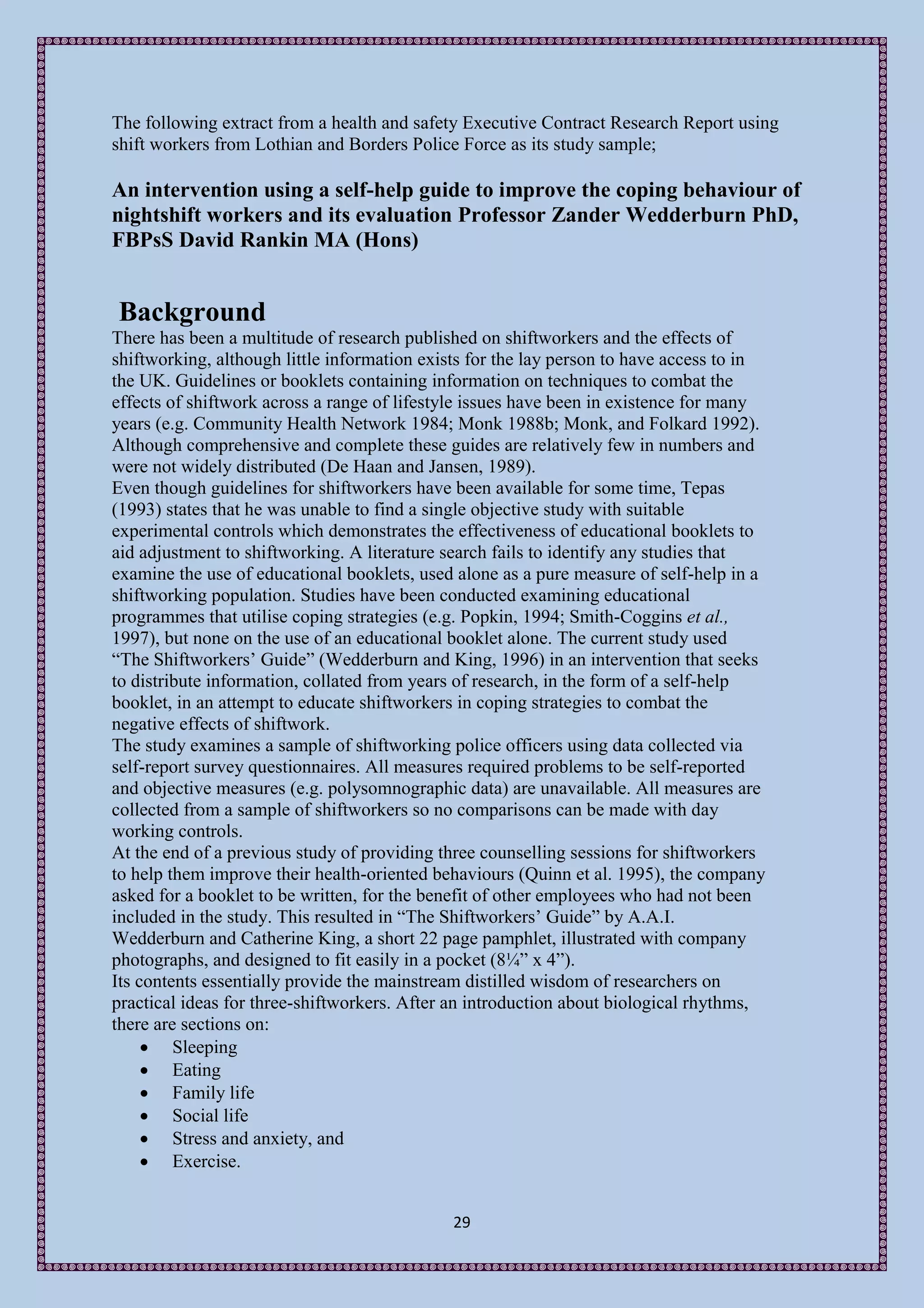 The following extract from a health and safety Executive Contract Research Report using
shift workers from Lothian and Borders Police Force as its study sample;

An intervention using a self-help guide to improve the coping behaviour of
nightshift workers and its evaluation Professor Zander Wedderburn PhD,
FBPsS David Rankin MA (Hons)


Background
There has been a multitude of research published on shiftworkers and the effects of
shiftworking, although little information exists for the lay person to have access to in
the UK. Guidelines or booklets containing information on techniques to combat the
effects of shiftwork across a range of lifestyle issues have been in existence for many
years (e.g. Community Health Network 1984; Monk 1988b; Monk, and Folkard 1992).
Although comprehensive and complete these guides are relatively few in numbers and
were not widely distributed (De Haan and Jansen, 1989).
Even though guidelines for shiftworkers have been available for some time, Tepas
(1993) states that he was unable to find a single objective study with suitable
experimental controls which demonstrates the effectiveness of educational booklets to
aid adjustment to shiftworking. A literature search fails to identify any studies that
examine the use of educational booklets, used alone as a pure measure of self-help in a
shiftworking population. Studies have been conducted examining educational
programmes that utilise coping strategies (e.g. Popkin, 1994; Smith-Coggins et al.,
1997), but none on the use of an educational booklet alone. The current study used
“The Shiftworkers’ Guide” (Wedderburn and King, 1996) in an intervention that seeks
to distribute information, collated from years of research, in the form of a self-help
booklet, in an attempt to educate shiftworkers in coping strategies to combat the
negative effects of shiftwork.
The study examines a sample of shiftworking police officers using data collected via
self-report survey questionnaires. All measures required problems to be self-reported
and objective measures (e.g. polysomnographic data) are unavailable. All measures are
collected from a sample of shiftworkers so no comparisons can be made with day
working controls.
At the end of a previous study of providing three counselling sessions for shiftworkers
to help them improve their health-oriented behaviours (Quinn et al. 1995), the company
asked for a booklet to be written, for the benefit of other employees who had not been
included in the study. This resulted in “The Shiftworkers’ Guide” by A.A.I.
Wedderburn and Catherine King, a short 22 page pamphlet, illustrated with company
photographs, and designed to fit easily in a pocket (8¼” x 4”).
Its contents essentially provide the mainstream distilled wisdom of researchers on
practical ideas for three-shiftworkers. After an introduction about biological rhythms,
there are sections on:
      Sleeping
      Eating
      Family life
      Social life
      Stress and anxiety, and
      Exercise.


                                             29
 