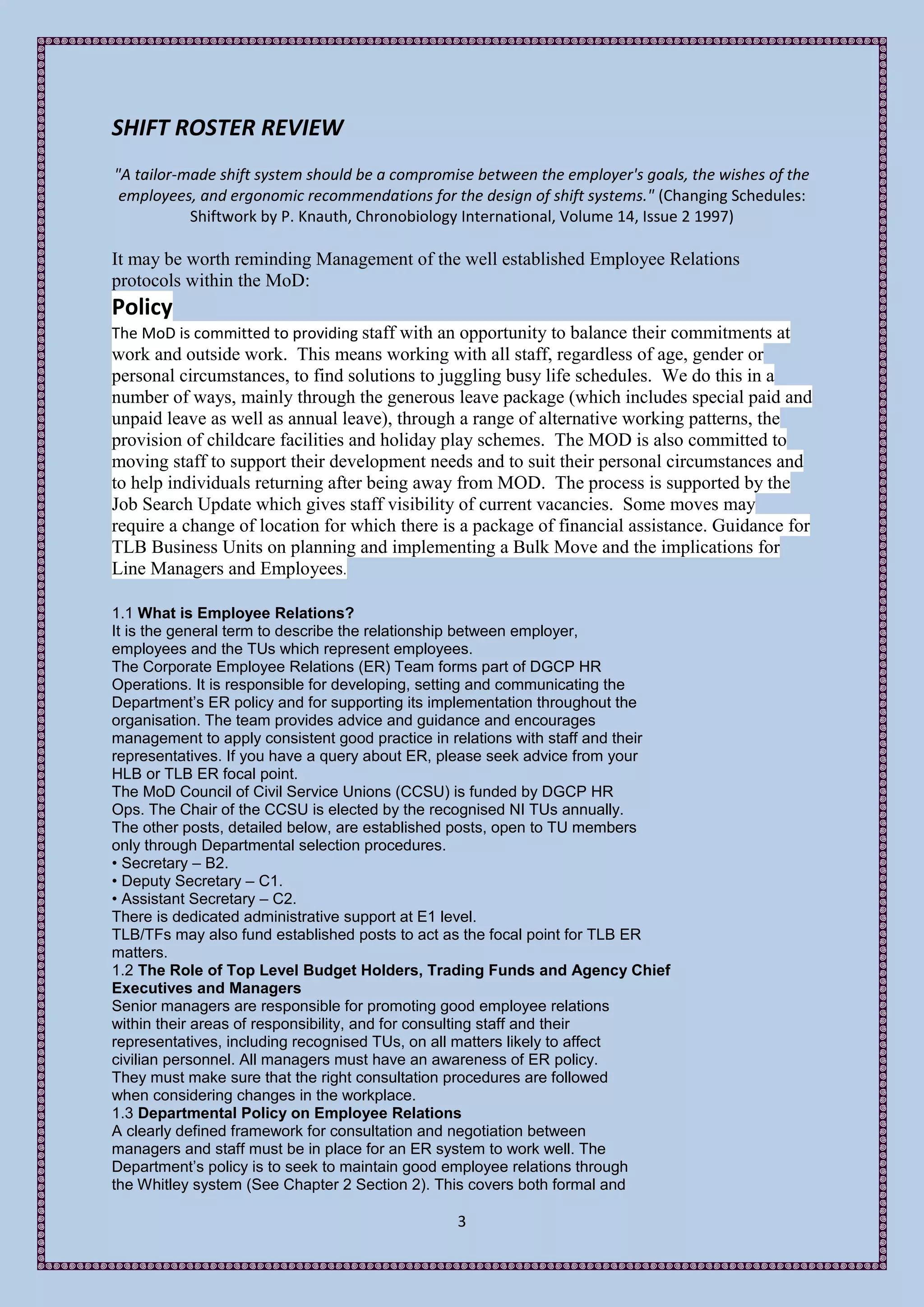 SHIFT ROSTER REVIEW
"A tailor-made shift system should be a compromise between the employer's goals, the wishes of the
 employees, and ergonomic recommendations for the design of shift systems." (Changing Schedules:
           Shiftwork by P. Knauth, Chronobiology International, Volume 14, Issue 2 1997)

It may be worth reminding Management of the well established Employee Relations
protocols within the MoD:
Policy
The MoD is committed to providing staff with an opportunity to balance their commitments at
work and outside work. This means working with all staff, regardless of age, gender or
personal circumstances, to find solutions to juggling busy life schedules. We do this in a
number of ways, mainly through the generous leave package (which includes special paid and
unpaid leave as well as annual leave), through a range of alternative working patterns, the
provision of childcare facilities and holiday play schemes. The MOD is also committed to
moving staff to support their development needs and to suit their personal circumstances and
to help individuals returning after being away from MOD. The process is supported by the
Job Search Update which gives staff visibility of current vacancies. Some moves may
require a change of location for which there is a package of financial assistance. Guidance for
TLB Business Units on planning and implementing a Bulk Move and the implications for
Line Managers and Employees.

1.1 What is Employee Relations?
It is the general term to describe the relationship between employer,
employees and the TUs which represent employees.
The Corporate Employee Relations (ER) Team forms part of DGCP HR
Operations. It is responsible for developing, setting and communicating the
Department’s ER policy and for supporting its implementation throughout the
organisation. The team provides advice and guidance and encourages
management to apply consistent good practice in relations with staff and their
representatives. If you have a query about ER, please seek advice from your
HLB or TLB ER focal point.
The MoD Council of Civil Service Unions (CCSU) is funded by DGCP HR
Ops. The Chair of the CCSU is elected by the recognised NI TUs annually.
The other posts, detailed below, are established posts, open to TU members
only through Departmental selection procedures.
• Secretary – B2.
• Deputy Secretary – C1.
• Assistant Secretary – C2.
There is dedicated administrative support at E1 level.
TLB/TFs may also fund established posts to act as the focal point for TLB ER
matters.
1.2 The Role of Top Level Budget Holders, Trading Funds and Agency Chief
Executives and Managers
Senior managers are responsible for promoting good employee relations
within their areas of responsibility, and for consulting staff and their
representatives, including recognised TUs, on all matters likely to affect
civilian personnel. All managers must have an awareness of ER policy.
They must make sure that the right consultation procedures are followed
when considering changes in the workplace.
1.3 Departmental Policy on Employee Relations
A clearly defined framework for consultation and negotiation between
managers and staff must be in place for an ER system to work well. The
Department’s policy is to seek to maintain good employee relations through
the Whitley system (See Chapter 2 Section 2). This covers both formal and

                                                3
 
