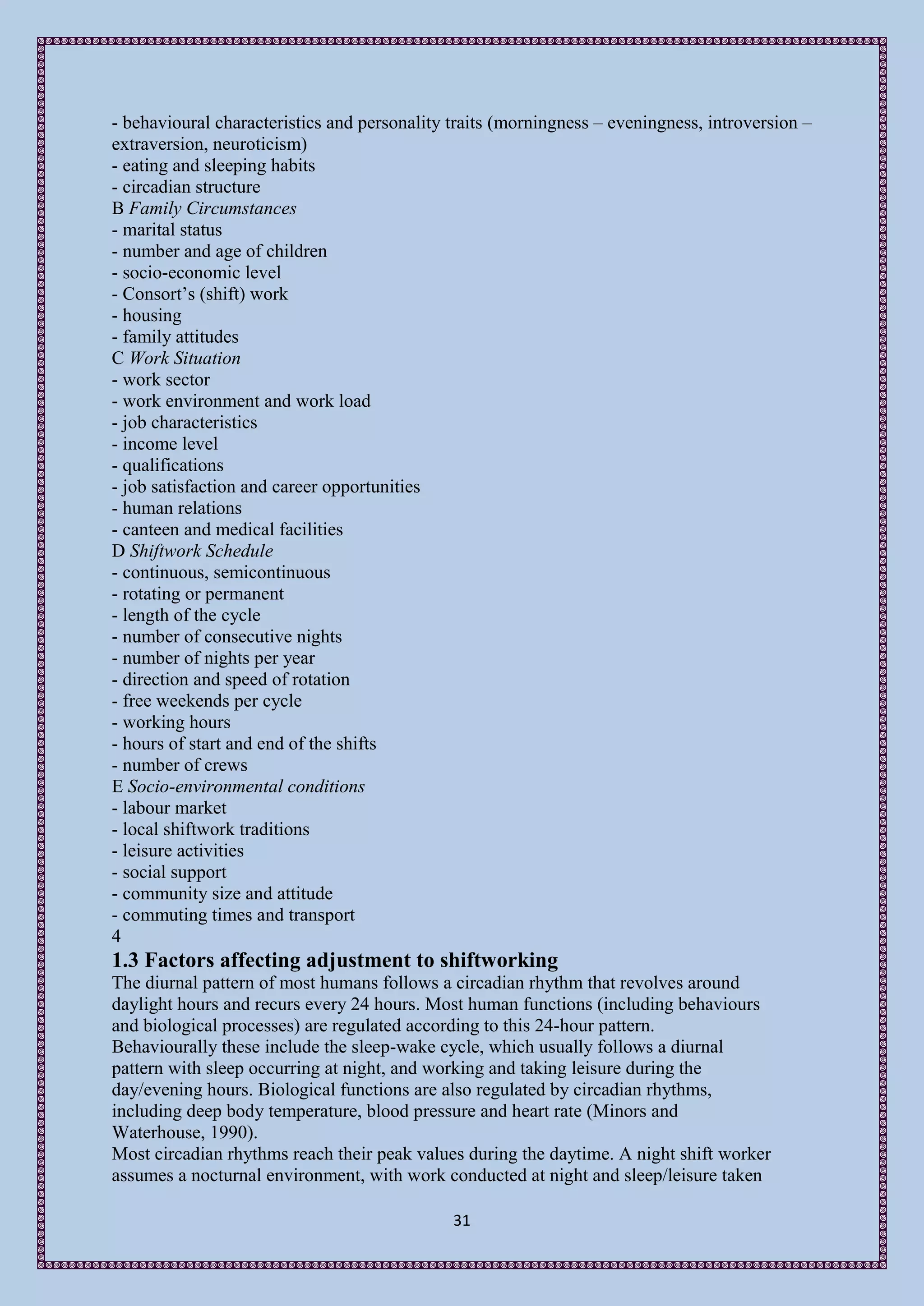 - behavioural characteristics and personality traits (morningness – eveningness, introversion –
extraversion, neuroticism)
- eating and sleeping habits
- circadian structure
B Family Circumstances
- marital status
- number and age of children
- socio-economic level
- Consort’s (shift) work
- housing
- family attitudes
C Work Situation
- work sector
- work environment and work load
- job characteristics
- income level
- qualifications
- job satisfaction and career opportunities
- human relations
- canteen and medical facilities
D Shiftwork Schedule
- continuous, semicontinuous
- rotating or permanent
- length of the cycle
- number of consecutive nights
- number of nights per year
- direction and speed of rotation
- free weekends per cycle
- working hours
- hours of start and end of the shifts
- number of crews
E Socio-environmental conditions
- labour market
- local shiftwork traditions
- leisure activities
- social support
- community size and attitude
- commuting times and transport
4
1.3 Factors affecting adjustment to shiftworking
The diurnal pattern of most humans follows a circadian rhythm that revolves around
daylight hours and recurs every 24 hours. Most human functions (including behaviours
and biological processes) are regulated according to this 24-hour pattern.
Behaviourally these include the sleep-wake cycle, which usually follows a diurnal
pattern with sleep occurring at night, and working and taking leisure during the
day/evening hours. Biological functions are also regulated by circadian rhythms,
including deep body temperature, blood pressure and heart rate (Minors and
Waterhouse, 1990).
Most circadian rhythms reach their peak values during the daytime. A night shift worker
assumes a nocturnal environment, with work conducted at night and sleep/leisure taken

                                              31
 
