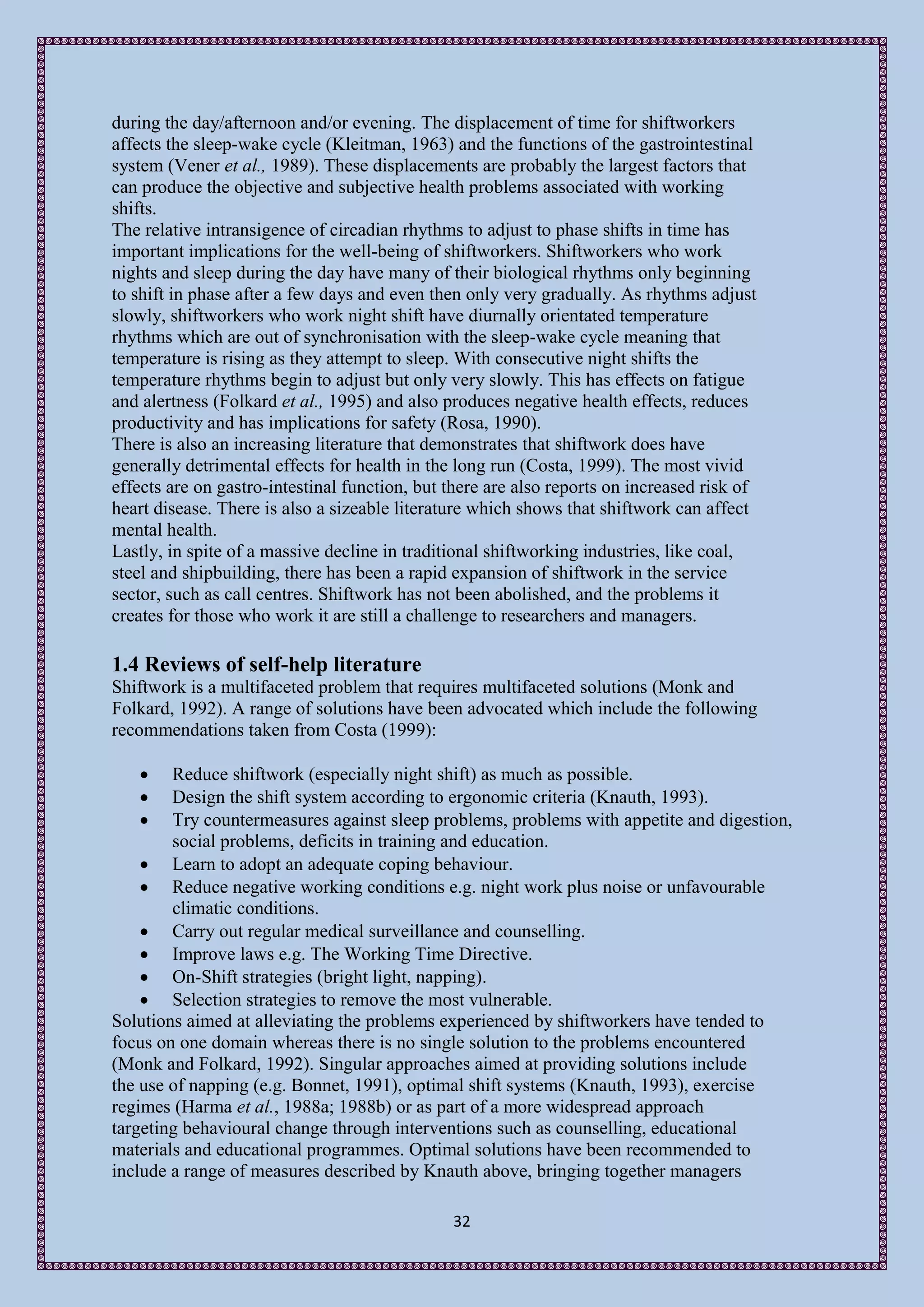 during the day/afternoon and/or evening. The displacement of time for shiftworkers
affects the sleep-wake cycle (Kleitman, 1963) and the functions of the gastrointestinal
system (Vener et al., 1989). These displacements are probably the largest factors that
can produce the objective and subjective health problems associated with working
shifts.
The relative intransigence of circadian rhythms to adjust to phase shifts in time has
important implications for the well-being of shiftworkers. Shiftworkers who work
nights and sleep during the day have many of their biological rhythms only beginning
to shift in phase after a few days and even then only very gradually. As rhythms adjust
slowly, shiftworkers who work night shift have diurnally orientated temperature
rhythms which are out of synchronisation with the sleep-wake cycle meaning that
temperature is rising as they attempt to sleep. With consecutive night shifts the
temperature rhythms begin to adjust but only very slowly. This has effects on fatigue
and alertness (Folkard et al., 1995) and also produces negative health effects, reduces
productivity and has implications for safety (Rosa, 1990).
There is also an increasing literature that demonstrates that shiftwork does have
generally detrimental effects for health in the long run (Costa, 1999). The most vivid
effects are on gastro-intestinal function, but there are also reports on increased risk of
heart disease. There is also a sizeable literature which shows that shiftwork can affect
mental health.
Lastly, in spite of a massive decline in traditional shiftworking industries, like coal,
steel and shipbuilding, there has been a rapid expansion of shiftwork in the service
sector, such as call centres. Shiftwork has not been abolished, and the problems it
creates for those who work it are still a challenge to researchers and managers.

1.4 Reviews of self-help literature
Shiftwork is a multifaceted problem that requires multifaceted solutions (Monk and
Folkard, 1992). A range of solutions have been advocated which include the following
recommendations taken from Costa (1999):

       Reduce shiftwork (especially night shift) as much as possible.
       Design the shift system according to ergonomic criteria (Knauth, 1993).
       Try countermeasures against sleep problems, problems with appetite and digestion,
         social problems, deficits in training and education.
     Learn to adopt an adequate coping behaviour.
     Reduce negative working conditions e.g. night work plus noise or unfavourable
         climatic conditions.
     Carry out regular medical surveillance and counselling.
     Improve laws e.g. The Working Time Directive.
     On-Shift strategies (bright light, napping).
     Selection strategies to remove the most vulnerable.
Solutions aimed at alleviating the problems experienced by shiftworkers have tended to
focus on one domain whereas there is no single solution to the problems encountered
(Monk and Folkard, 1992). Singular approaches aimed at providing solutions include
the use of napping (e.g. Bonnet, 1991), optimal shift systems (Knauth, 1993), exercise
regimes (Harma et al., 1988a; 1988b) or as part of a more widespread approach
targeting behavioural change through interventions such as counselling, educational
materials and educational programmes. Optimal solutions have been recommended to
include a range of measures described by Knauth above, bringing together managers

                                               32
 