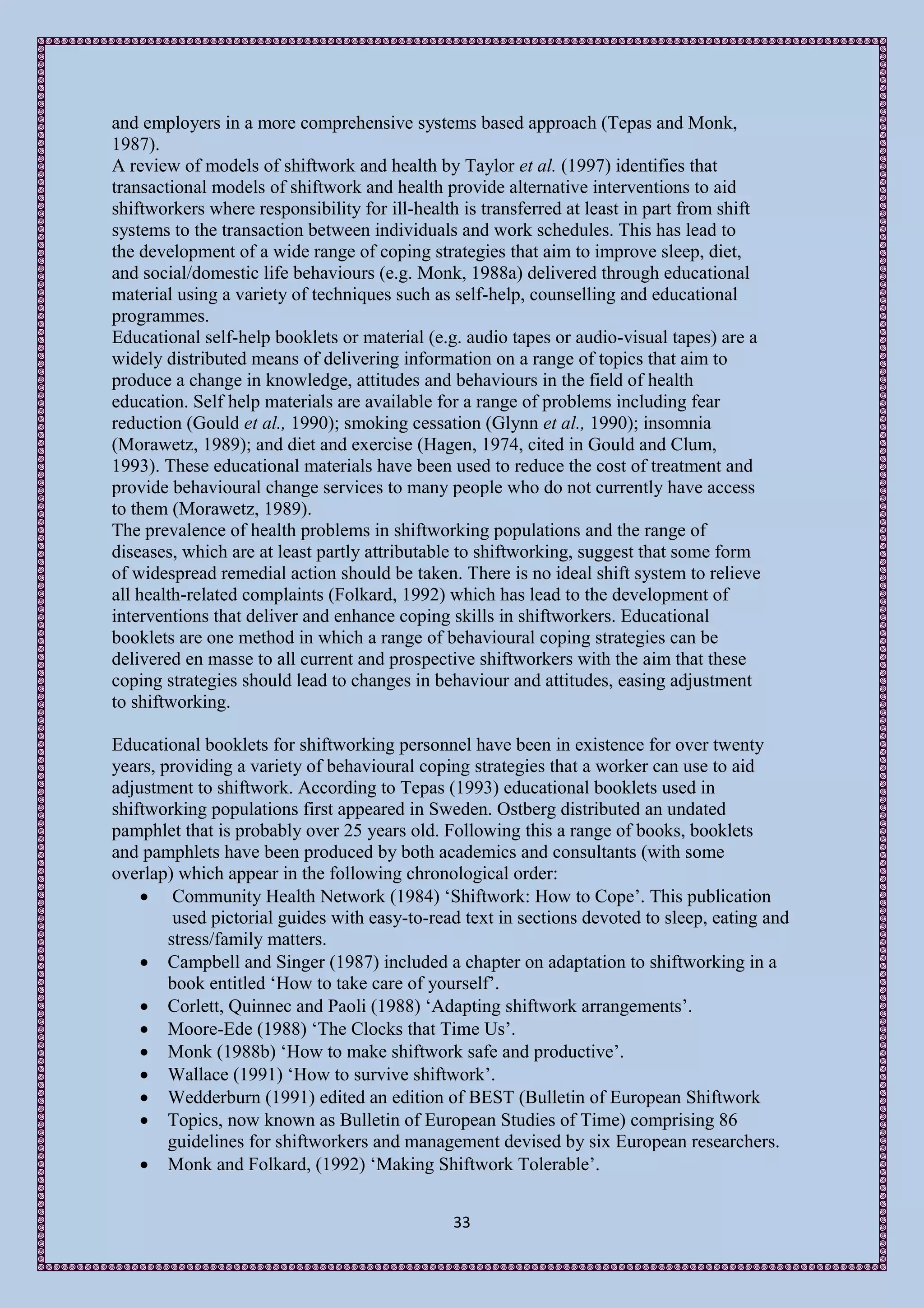 and employers in a more comprehensive systems based approach (Tepas and Monk,
1987).
A review of models of shiftwork and health by Taylor et al. (1997) identifies that
transactional models of shiftwork and health provide alternative interventions to aid
shiftworkers where responsibility for ill-health is transferred at least in part from shift
systems to the transaction between individuals and work schedules. This has lead to
the development of a wide range of coping strategies that aim to improve sleep, diet,
and social/domestic life behaviours (e.g. Monk, 1988a) delivered through educational
material using a variety of techniques such as self-help, counselling and educational
programmes.
Educational self-help booklets or material (e.g. audio tapes or audio-visual tapes) are a
widely distributed means of delivering information on a range of topics that aim to
produce a change in knowledge, attitudes and behaviours in the field of health
education. Self help materials are available for a range of problems including fear
reduction (Gould et al., 1990); smoking cessation (Glynn et al., 1990); insomnia
(Morawetz, 1989); and diet and exercise (Hagen, 1974, cited in Gould and Clum,
1993). These educational materials have been used to reduce the cost of treatment and
provide behavioural change services to many people who do not currently have access
to them (Morawetz, 1989).
The prevalence of health problems in shiftworking populations and the range of
diseases, which are at least partly attributable to shiftworking, suggest that some form
of widespread remedial action should be taken. There is no ideal shift system to relieve
all health-related complaints (Folkard, 1992) which has lead to the development of
interventions that deliver and enhance coping skills in shiftworkers. Educational
booklets are one method in which a range of behavioural coping strategies can be
delivered en masse to all current and prospective shiftworkers with the aim that these
coping strategies should lead to changes in behaviour and attitudes, easing adjustment
to shiftworking.

Educational booklets for shiftworking personnel have been in existence for over twenty
years, providing a variety of behavioural coping strategies that a worker can use to aid
adjustment to shiftwork. According to Tepas (1993) educational booklets used in
shiftworking populations first appeared in Sweden. Ostberg distributed an undated
pamphlet that is probably over 25 years old. Following this a range of books, booklets
and pamphlets have been produced by both academics and consultants (with some
overlap) which appear in the following chronological order:
     Community Health Network (1984) ‘Shiftwork: How to Cope’. This publication
         used pictorial guides with easy-to-read text in sections devoted to sleep, eating and
        stress/family matters.
     Campbell and Singer (1987) included a chapter on adaptation to shiftworking in a
        book entitled ‘How to take care of yourself’.
     Corlett, Quinnec and Paoli (1988) ‘Adapting shiftwork arrangements’.
     Moore-Ede (1988) ‘The Clocks that Time Us’.
     Monk (1988b) ‘How to make shiftwork safe and productive’.
     Wallace (1991) ‘How to survive shiftwork’.
     Wedderburn (1991) edited an edition of BEST (Bulletin of European Shiftwork
     Topics, now known as Bulletin of European Studies of Time) comprising 86
        guidelines for shiftworkers and management devised by six European researchers.
     Monk and Folkard, (1992) ‘Making Shiftwork Tolerable’.


                                               33
 