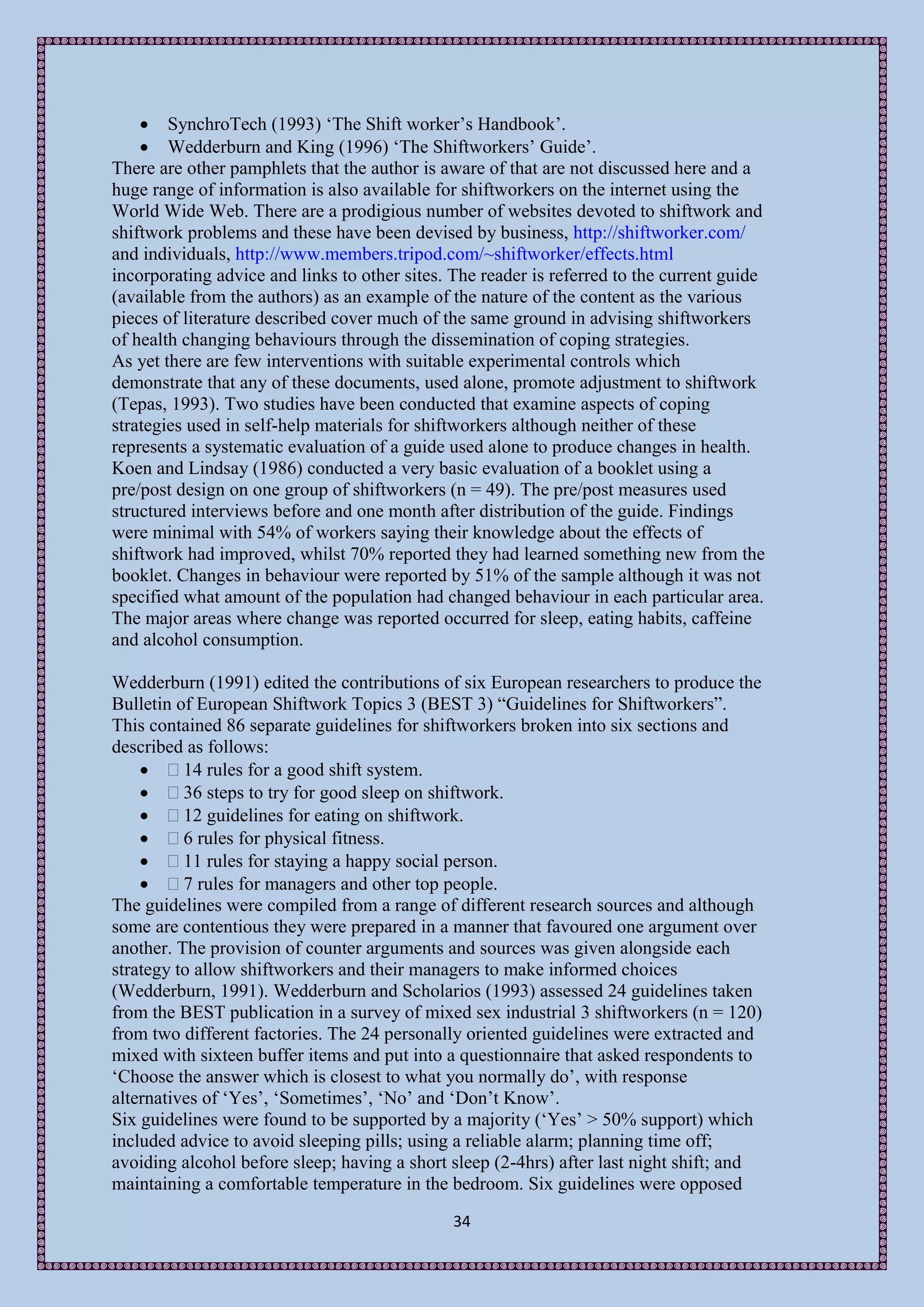  SynchroTech (1993) ‘The Shift worker’s Handbook’.
     Wedderburn and King (1996) ‘The Shiftworkers’ Guide’.
There are other pamphlets that the author is aware of that are not discussed here and a
huge range of information is also available for shiftworkers on the internet using the
World Wide Web. There are a prodigious number of websites devoted to shiftwork and
shiftwork problems and these have been devised by business, http://shiftworker.com/
and individuals, http://www.members.tripod.com/~shiftworker/effects.html
incorporating advice and links to other sites. The reader is referred to the current guide
(available from the authors) as an example of the nature of the content as the various
pieces of literature described cover much of the same ground in advising shiftworkers
of health changing behaviours through the dissemination of coping strategies.
As yet there are few interventions with suitable experimental controls which
demonstrate that any of these documents, used alone, promote adjustment to shiftwork
(Tepas, 1993). Two studies have been conducted that examine aspects of coping
strategies used in self-help materials for shiftworkers although neither of these
represents a systematic evaluation of a guide used alone to produce changes in health.
Koen and Lindsay (1986) conducted a very basic evaluation of a booklet using a
pre/post design on one group of shiftworkers (n = 49). The pre/post measures used
structured interviews before and one month after distribution of the guide. Findings
were minimal with 54% of workers saying their knowledge about the effects of
shiftwork had improved, whilst 70% reported they had learned something new from the
booklet. Changes in behaviour were reported by 51% of the sample although it was not
specified what amount of the population had changed behaviour in each particular area.
The major areas where change was reported occurred for sleep, eating habits, caffeine
and alcohol consumption.

Wedderburn (1991) edited the contributions of six European researchers to produce the
Bulletin of European Shiftwork Topics 3 (BEST 3) “Guidelines for Shiftworkers”.
This contained 86 separate guidelines for shiftworkers broken into six sections and
described as follows:
     14 rules for a good shift system.
     36 steps to try for good sleep on shiftwork.
     12 guidelines for eating on shiftwork.
     6 rules for physical fitness.
     11 rules for staying a happy social person.
     7 rules for managers and other top people.
The guidelines were compiled from a range of different research sources and although
some are contentious they were prepared in a manner that favoured one argument over
another. The provision of counter arguments and sources was given alongside each
strategy to allow shiftworkers and their managers to make informed choices
(Wedderburn, 1991). Wedderburn and Scholarios (1993) assessed 24 guidelines taken
from the BEST publication in a survey of mixed sex industrial 3 shiftworkers (n = 120)
from two different factories. The 24 personally oriented guidelines were extracted and
mixed with sixteen buffer items and put into a questionnaire that asked respondents to
‘Choose the answer which is closest to what you normally do’, with response
alternatives of ‘Yes’, ‘Sometimes’, ‘No’ and ‘Don’t Know’.
Six guidelines were found to be supported by a majority (‘Yes’ > 50% support) which
included advice to avoid sleeping pills; using a reliable alarm; planning time off;
avoiding alcohol before sleep; having a short sleep (2-4hrs) after last night shift; and
maintaining a comfortable temperature in the bedroom. Six guidelines were opposed
                                               34
 