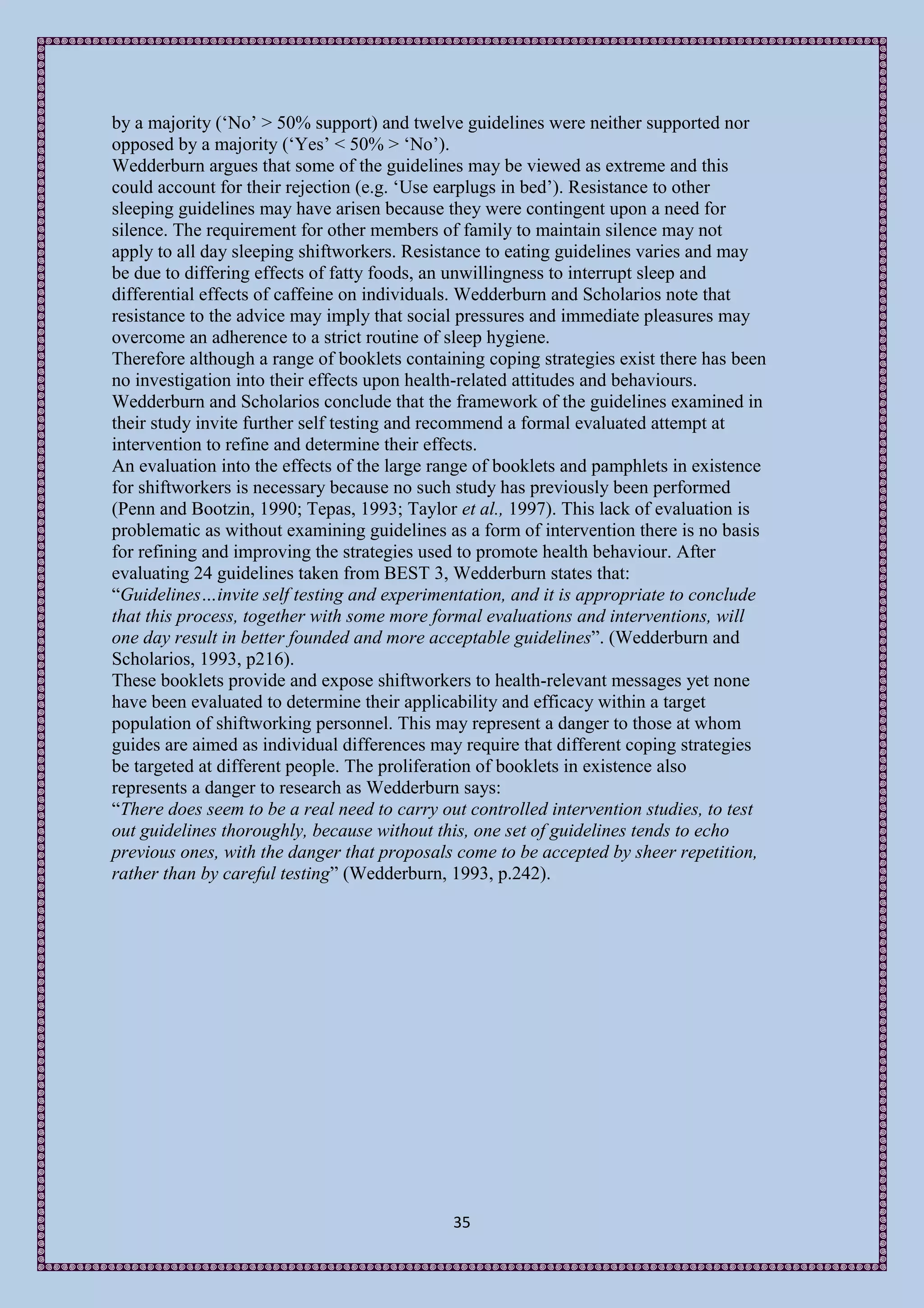 by a majority (‘No’ > 50% support) and twelve guidelines were neither supported nor
opposed by a majority (‘Yes’ < 50% > ‘No’).
Wedderburn argues that some of the guidelines may be viewed as extreme and this
could account for their rejection (e.g. ‘Use earplugs in bed’). Resistance to other
sleeping guidelines may have arisen because they were contingent upon a need for
silence. The requirement for other members of family to maintain silence may not
apply to all day sleeping shiftworkers. Resistance to eating guidelines varies and may
be due to differing effects of fatty foods, an unwillingness to interrupt sleep and
differential effects of caffeine on individuals. Wedderburn and Scholarios note that
resistance to the advice may imply that social pressures and immediate pleasures may
overcome an adherence to a strict routine of sleep hygiene.
Therefore although a range of booklets containing coping strategies exist there has been
no investigation into their effects upon health-related attitudes and behaviours.
Wedderburn and Scholarios conclude that the framework of the guidelines examined in
their study invite further self testing and recommend a formal evaluated attempt at
intervention to refine and determine their effects.
An evaluation into the effects of the large range of booklets and pamphlets in existence
for shiftworkers is necessary because no such study has previously been performed
(Penn and Bootzin, 1990; Tepas, 1993; Taylor et al., 1997). This lack of evaluation is
problematic as without examining guidelines as a form of intervention there is no basis
for refining and improving the strategies used to promote health behaviour. After
evaluating 24 guidelines taken from BEST 3, Wedderburn states that:
“Guidelines…invite self testing and experimentation, and it is appropriate to conclude
that this process, together with some more formal evaluations and interventions, will
one day result in better founded and more acceptable guidelines”. (Wedderburn and
Scholarios, 1993, p216).
These booklets provide and expose shiftworkers to health-relevant messages yet none
have been evaluated to determine their applicability and efficacy within a target
population of shiftworking personnel. This may represent a danger to those at whom
guides are aimed as individual differences may require that different coping strategies
be targeted at different people. The proliferation of booklets in existence also
represents a danger to research as Wedderburn says:
“There does seem to be a real need to carry out controlled intervention studies, to test
out guidelines thoroughly, because without this, one set of guidelines tends to echo
previous ones, with the danger that proposals come to be accepted by sheer repetition,
rather than by careful testing” (Wedderburn, 1993, p.242).




                                             35
 