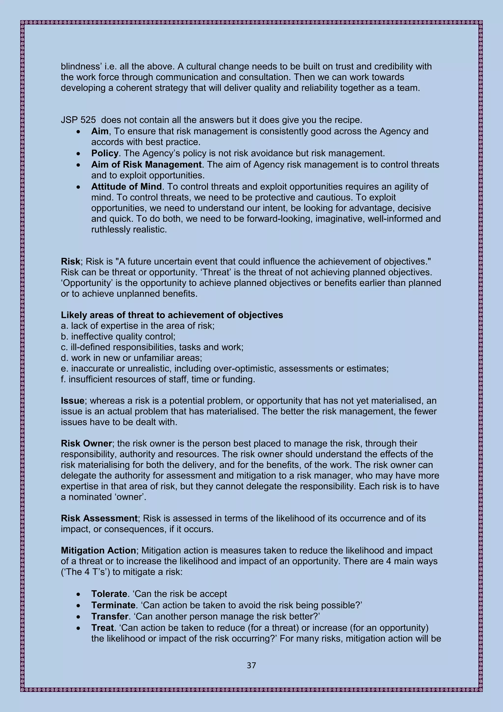 blindness’ i.e. all the above. A cultural change needs to be built on trust and credibility with
the work force through communication and consultation. Then we can work towards
developing a coherent strategy that will deliver quality and reliability together as a team.


JSP 525 does not contain all the answers but it does give you the recipe.
    Aim, To ensure that risk management is consistently good across the Agency and
      accords with best practice.
    Policy. The Agency’s policy is not risk avoidance but risk management.
    Aim of Risk Management. The aim of Agency risk management is to control threats
      and to exploit opportunities.
    Attitude of Mind. To control threats and exploit opportunities requires an agility of
      mind. To control threats, we need to be protective and cautious. To exploit
      opportunities, we need to understand our intent, be looking for advantage, decisive
      and quick. To do both, we need to be forward-looking, imaginative, well-informed and
      ruthlessly realistic.


Risk; Risk is "A future uncertain event that could influence the achievement of objectives."
Risk can be threat or opportunity. ‘Threat’ is the threat of not achieving planned objectives.
‘Opportunity’ is the opportunity to achieve planned objectives or benefits earlier than planned
or to achieve unplanned benefits.

Likely areas of threat to achievement of objectives
a. lack of expertise in the area of risk;
b. ineffective quality control;
c. ill-defined responsibilities, tasks and work;
d. work in new or unfamiliar areas;
e. inaccurate or unrealistic, including over-optimistic, assessments or estimates;
f. insufficient resources of staff, time or funding.

Issue; whereas a risk is a potential problem, or opportunity that has not yet materialised, an
issue is an actual problem that has materialised. The better the risk management, the fewer
issues have to be dealt with.

Risk Owner; the risk owner is the person best placed to manage the risk, through their
responsibility, authority and resources. The risk owner should understand the effects of the
risk materialising for both the delivery, and for the benefits, of the work. The risk owner can
delegate the authority for assessment and mitigation to a risk manager, who may have more
expertise in that area of risk, but they cannot delegate the responsibility. Each risk is to have
a nominated ‘owner’.

Risk Assessment; Risk is assessed in terms of the likelihood of its occurrence and of its
impact, or consequences, if it occurs.

Mitigation Action; Mitigation action is measures taken to reduce the likelihood and impact
of a threat or to increase the likelihood and impact of an opportunity. There are 4 main ways
(‘The 4 T’s’) to mitigate a risk:

      Tolerate. ‘Can the risk be accept
      Terminate. ‘Can action be taken to avoid the risk being possible?’
      Transfer. ‘Can another person manage the risk better?’
      Treat. ‘Can action be taken to reduce (for a threat) or increase (for an opportunity)
       the likelihood or impact of the risk occurring?’ For many risks, mitigation action will be

                                                37
 