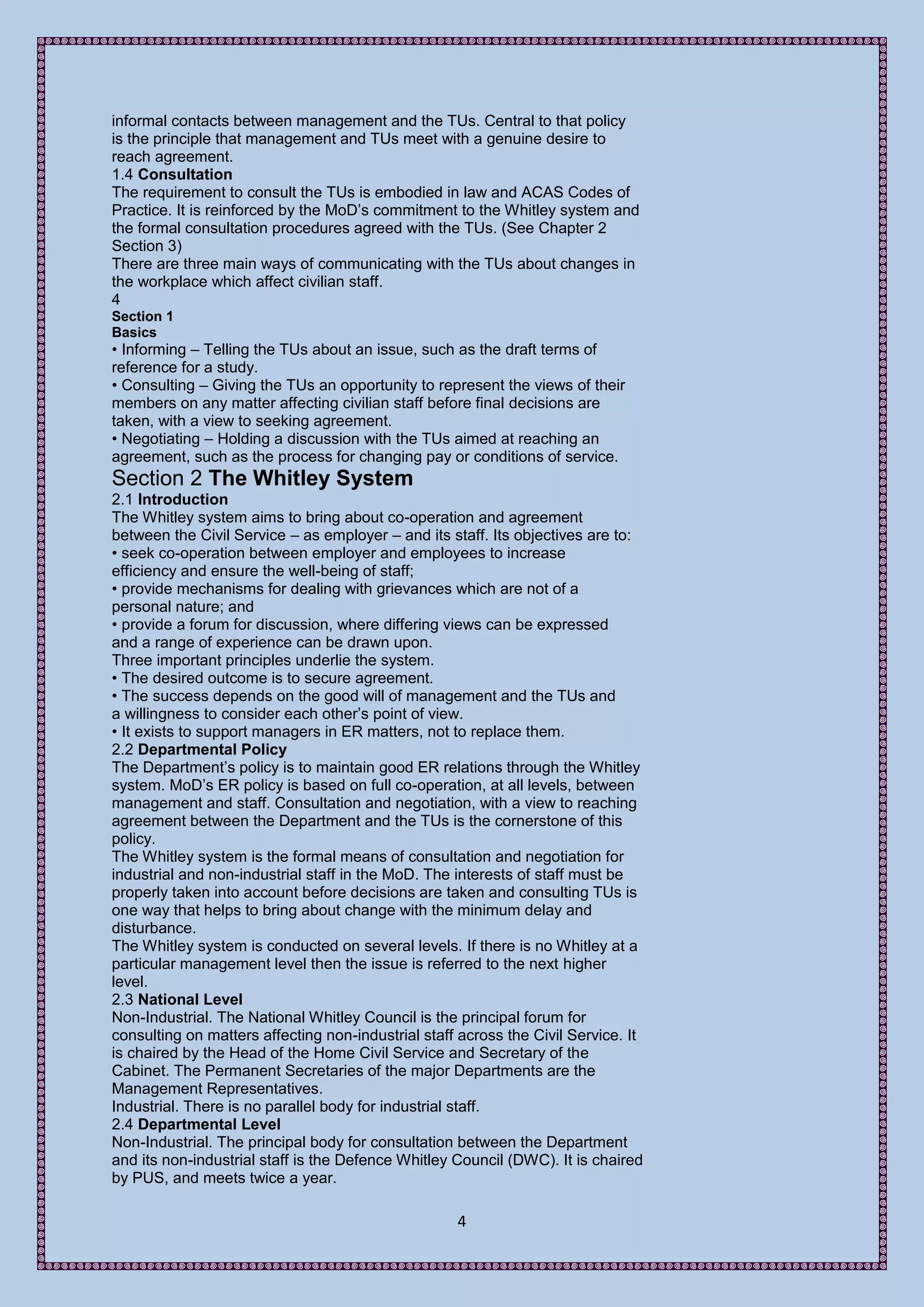 informal contacts between management and the TUs. Central to that policy
is the principle that management and TUs meet with a genuine desire to
reach agreement.
1.4 Consultation
The requirement to consult the TUs is embodied in law and ACAS Codes of
Practice. It is reinforced by the MoD’s commitment to the Whitley system and
the formal consultation procedures agreed with the TUs. (See Chapter 2
Section 3)
There are three main ways of communicating with the TUs about changes in
the workplace which affect civilian staff.
4
Section 1
Basics
• Informing – Telling the TUs about an issue, such as the draft terms of
reference for a study.
• Consulting – Giving the TUs an opportunity to represent the views of their
members on any matter affecting civilian staff before final decisions are
taken, with a view to seeking agreement.
• Negotiating – Holding a discussion with the TUs aimed at reaching an
agreement, such as the process for changing pay or conditions of service.
Section 2 The Whitley System
2.1 Introduction
The Whitley system aims to bring about co-operation and agreement
between the Civil Service – as employer – and its staff. Its objectives are to:
• seek co-operation between employer and employees to increase
efficiency and ensure the well-being of staff;
• provide mechanisms for dealing with grievances which are not of a
personal nature; and
• provide a forum for discussion, where differing views can be expressed
and a range of experience can be drawn upon.
Three important principles underlie the system.
• The desired outcome is to secure agreement.
• The success depends on the good will of management and the TUs and
a willingness to consider each other’s point of view.
• It exists to support managers in ER matters, not to replace them.
2.2 Departmental Policy
The Department’s policy is to maintain good ER relations through the Whitley
system. MoD’s ER policy is based on full co-operation, at all levels, between
management and staff. Consultation and negotiation, with a view to reaching
agreement between the Department and the TUs is the cornerstone of this
policy.
The Whitley system is the formal means of consultation and negotiation for
industrial and non-industrial staff in the MoD. The interests of staff must be
properly taken into account before decisions are taken and consulting TUs is
one way that helps to bring about change with the minimum delay and
disturbance.
The Whitley system is conducted on several levels. If there is no Whitley at a
particular management level then the issue is referred to the next higher
level.
2.3 National Level
Non-Industrial. The National Whitley Council is the principal forum for
consulting on matters affecting non-industrial staff across the Civil Service. It
is chaired by the Head of the Home Civil Service and Secretary of the
Cabinet. The Permanent Secretaries of the major Departments are the
Management Representatives.
Industrial. There is no parallel body for industrial staff.
2.4 Departmental Level
Non-Industrial. The principal body for consultation between the Department
and its non-industrial staff is the Defence Whitley Council (DWC). It is chaired
by PUS, and meets twice a year.

                                                    4
 