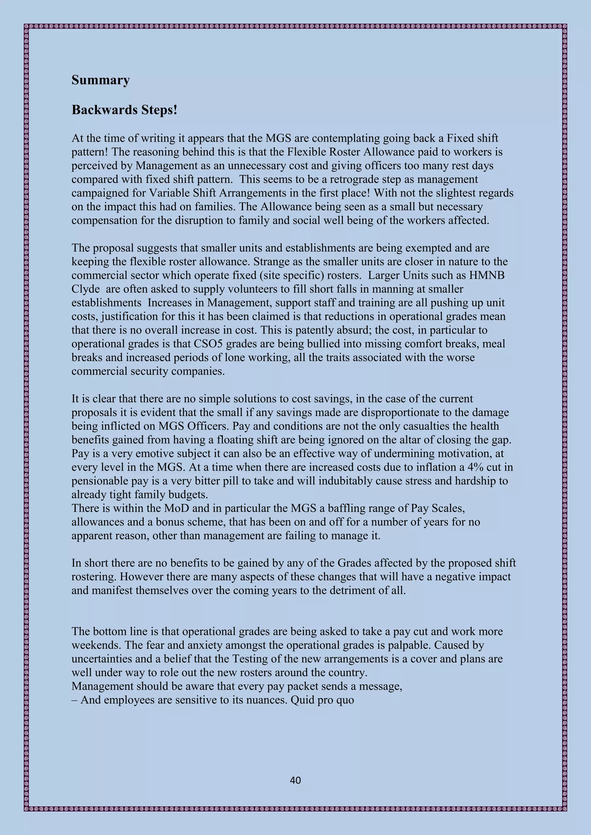 Summary

Backwards Steps!
At the time of writing it appears that the MGS are contemplating going back a Fixed shift
pattern! The reasoning behind this is that the Flexible Roster Allowance paid to workers is
perceived by Management as an unnecessary cost and giving officers too many rest days
compared with fixed shift pattern. This seems to be a retrograde step as management
campaigned for Variable Shift Arrangements in the first place! With not the slightest regards
on the impact this had on families. The Allowance being seen as a small but necessary
compensation for the disruption to family and social well being of the workers affected.

The proposal suggests that smaller units and establishments are being exempted and are
keeping the flexible roster allowance. Strange as the smaller units are closer in nature to the
commercial sector which operate fixed (site specific) rosters. Larger Units such as HMNB
Clyde are often asked to supply volunteers to fill short falls in manning at smaller
establishments Increases in Management, support staff and training are all pushing up unit
costs, justification for this it has been claimed is that reductions in operational grades mean
that there is no overall increase in cost. This is patently absurd; the cost, in particular to
operational grades is that CSO5 grades are being bullied into missing comfort breaks, meal
breaks and increased periods of lone working, all the traits associated with the worse
commercial security companies.

It is clear that there are no simple solutions to cost savings, in the case of the current
proposals it is evident that the small if any savings made are disproportionate to the damage
being inflicted on MGS Officers. Pay and conditions are not the only casualties the health
benefits gained from having a floating shift are being ignored on the altar of closing the gap.
Pay is a very emotive subject it can also be an effective way of undermining motivation, at
every level in the MGS. At a time when there are increased costs due to inflation a 4% cut in
pensionable pay is a very bitter pill to take and will indubitably cause stress and hardship to
already tight family budgets.
There is within the MoD and in particular the MGS a baffling range of Pay Scales,
allowances and a bonus scheme, that has been on and off for a number of years for no
apparent reason, other than management are failing to manage it.

In short there are no benefits to be gained by any of the Grades affected by the proposed shift
rostering. However there are many aspects of these changes that will have a negative impact
and manifest themselves over the coming years to the detriment of all.


The bottom line is that operational grades are being asked to take a pay cut and work more
weekends. The fear and anxiety amongst the operational grades is palpable. Caused by
uncertainties and a belief that the Testing of the new arrangements is a cover and plans are
well under way to role out the new rosters around the country.
Management should be aware that every pay packet sends a message,
– And employees are sensitive to its nuances. Quid pro quo




                                               40
 