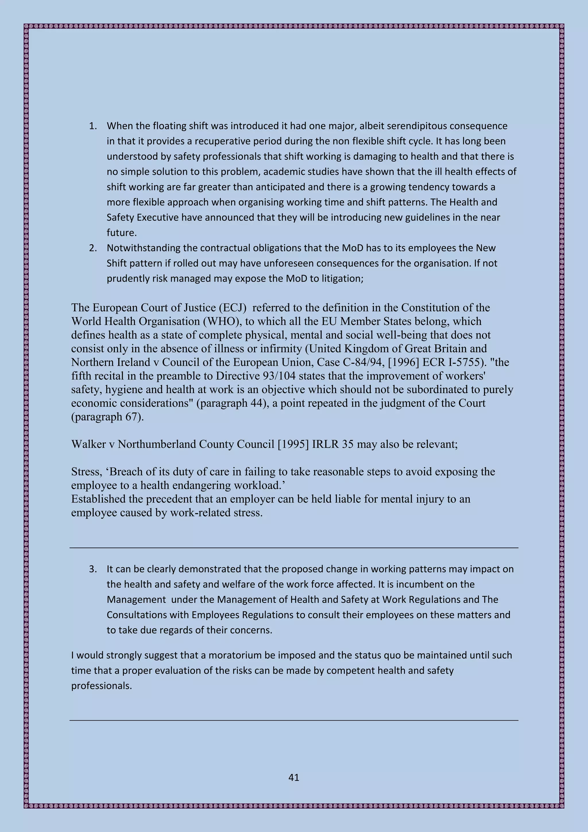 1. When the floating shift was introduced it had one major, albeit serendipitous consequence
      in that it provides a recuperative period during the non flexible shift cycle. It has long been
      understood by safety professionals that shift working is damaging to health and that there is
      no simple solution to this problem, academic studies have shown that the ill health effects of
      shift working are far greater than anticipated and there is a growing tendency towards a
      more flexible approach when organising working time and shift patterns. The Health and
      Safety Executive have announced that they will be introducing new guidelines in the near
      future.
   2. Notwithstanding the contractual obligations that the MoD has to its employees the New
      Shift pattern if rolled out may have unforeseen consequences for the organisation. If not
      prudently risk managed may expose the MoD to litigation;

The European Court of Justice (ECJ) referred to the definition in the Constitution of the
World Health Organisation (WHO), to which all the EU Member States belong, which
defines health as a state of complete physical, mental and social well-being that does not
consist only in the absence of illness or infirmity (United Kingdom of Great Britain and
Northern Ireland v Council of the European Union, Case C-84/94, [1996] ECR I-5755). "the
fifth recital in the preamble to Directive 93/104 states that the improvement of workers'
safety, hygiene and health at work is an objective which should not be subordinated to purely
economic considerations" (paragraph 44), a point repeated in the judgment of the Court
(paragraph 67).

Walker v Northumberland County Council [1995] IRLR 35 may also be relevant;

Stress, ‘Breach of its duty of care in failing to take reasonable steps to avoid exposing the
employee to a health endangering workload.’
Established the precedent that an employer can be held liable for mental injury to an
employee caused by work-related stress.



   3. It can be clearly demonstrated that the proposed change in working patterns may impact on
      the health and safety and welfare of the work force affected. It is incumbent on the
      Management under the Management of Health and Safety at Work Regulations and The
      Consultations with Employees Regulations to consult their employees on these matters and
      to take due regards of their concerns.

I would strongly suggest that a moratorium be imposed and the status quo be maintained until such
time that a proper evaluation of the risks can be made by competent health and safety
professionals.




                                                41
 