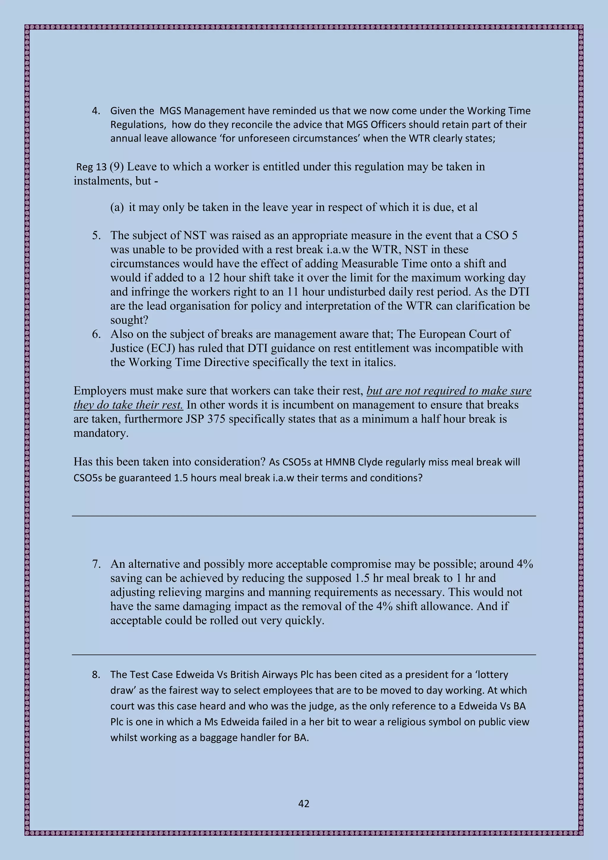 4. Given the MGS Management have reminded us that we now come under the Working Time
      Regulations, how do they reconcile the advice that MGS Officers should retain part of their
      annual leave allowance ‘for unforeseen circumstances’ when the WTR clearly states;

Reg 13 (9) Leave to which a worker is entitled under this regulation may be taken in
instalments, but -

       (a) it may only be taken in the leave year in respect of which it is due, et al

   5. The subject of NST was raised as an appropriate measure in the event that a CSO 5
      was unable to be provided with a rest break i.a.w the WTR, NST in these
      circumstances would have the effect of adding Measurable Time onto a shift and
      would if added to a 12 hour shift take it over the limit for the maximum working day
      and infringe the workers right to an 11 hour undisturbed daily rest period. As the DTI
      are the lead organisation for policy and interpretation of the WTR can clarification be
      sought?
   6. Also on the subject of breaks are management aware that; The European Court of
      Justice (ECJ) has ruled that DTI guidance on rest entitlement was incompatible with
      the Working Time Directive specifically the text in italics.

Employers must make sure that workers can take their rest, but are not required to make sure
they do take their rest. In other words it is incumbent on management to ensure that breaks
are taken, furthermore JSP 375 specifically states that as a minimum a half hour break is
mandatory.

Has this been taken into consideration? As CSO5s at HMNB Clyde regularly miss meal break will
CSO5s be guaranteed 1.5 hours meal break i.a.w their terms and conditions?




   7. An alternative and possibly more acceptable compromise may be possible; around 4%
      saving can be achieved by reducing the supposed 1.5 hr meal break to 1 hr and
      adjusting relieving margins and manning requirements as necessary. This would not
      have the same damaging impact as the removal of the 4% shift allowance. And if
      acceptable could be rolled out very quickly.



   8. The Test Case Edweida Vs British Airways Plc has been cited as a president for a ‘lottery
      draw’ as the fairest way to select employees that are to be moved to day working. At which
      court was this case heard and who was the judge, as the only reference to a Edweida Vs BA
      Plc is one in which a Ms Edweida failed in a her bit to wear a religious symbol on public view
      whilst working as a baggage handler for BA.




                                                42
 
