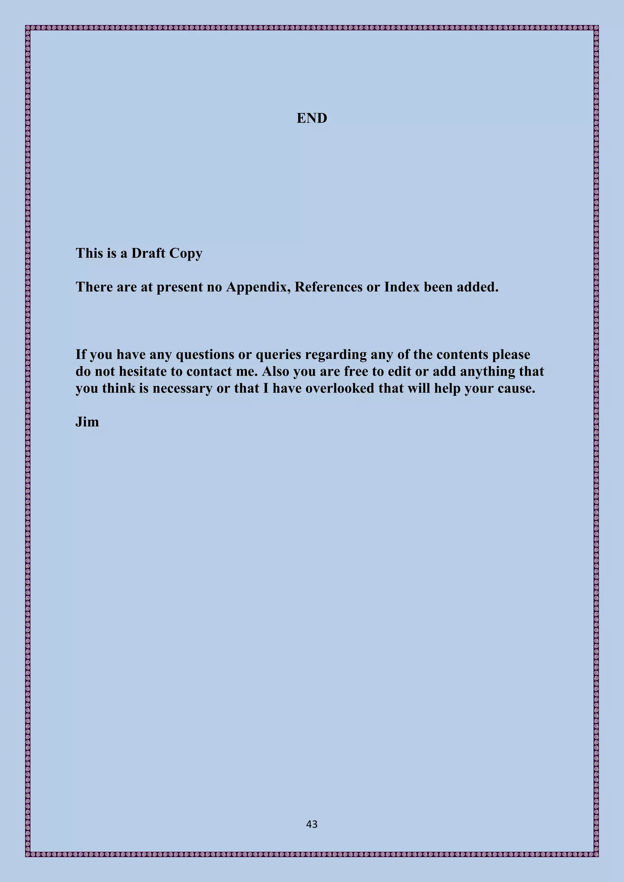 END




This is a Draft Copy

There are at present no Appendix, References or Index been added.



If you have any questions or queries regarding any of the contents please
do not hesitate to contact me. Also you are free to edit or add anything that
you think is necessary or that I have overlooked that will help your cause.

Jim




                                     43
 