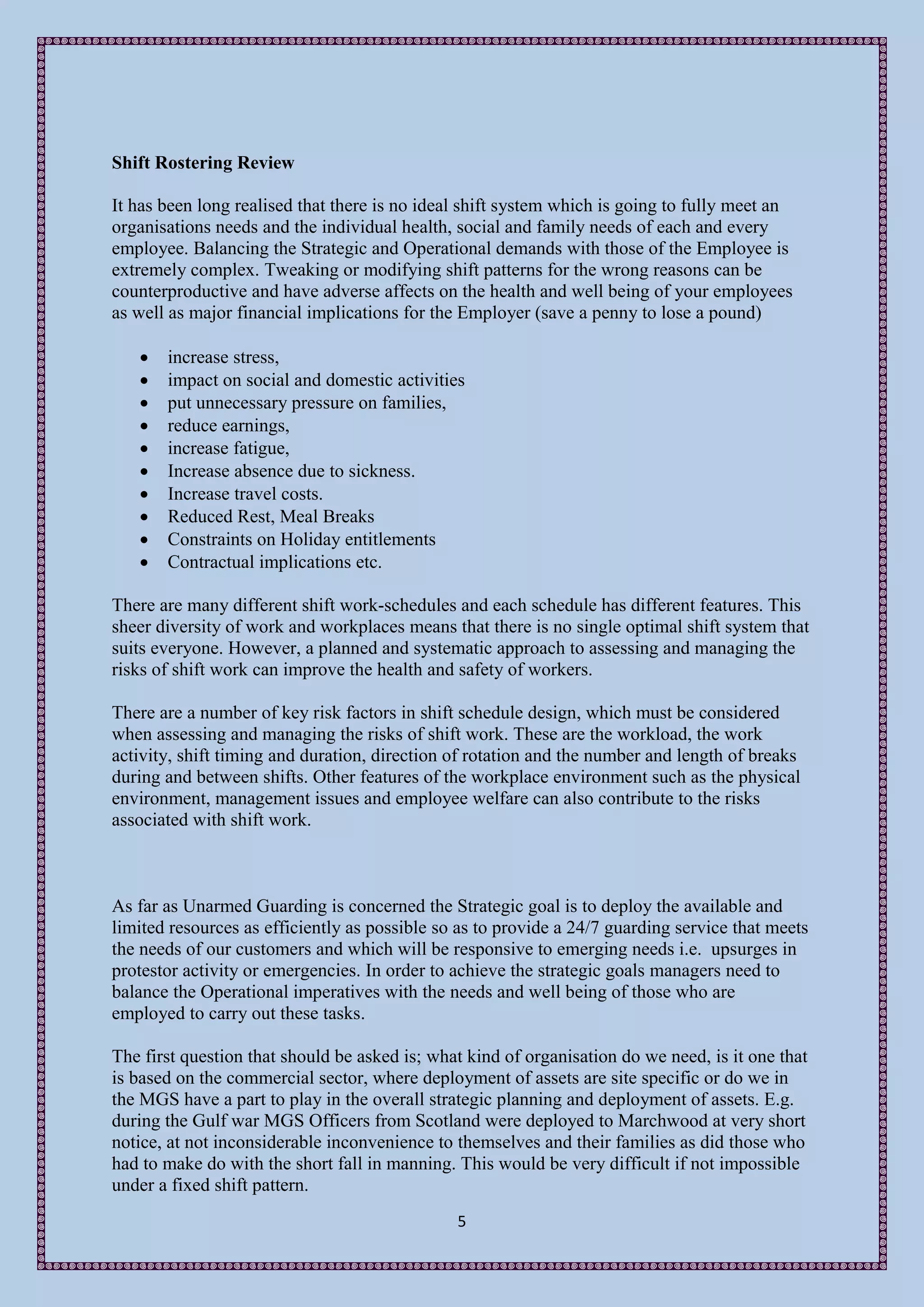 Shift Rostering Review

It has been long realised that there is no ideal shift system which is going to fully meet an
organisations needs and the individual health, social and family needs of each and every
employee. Balancing the Strategic and Operational demands with those of the Employee is
extremely complex. Tweaking or modifying shift patterns for the wrong reasons can be
counterproductive and have adverse affects on the health and well being of your employees
as well as major financial implications for the Employer (save a penny to lose a pound)

      increase stress,
      impact on social and domestic activities
      put unnecessary pressure on families,
      reduce earnings,
      increase fatigue,
      Increase absence due to sickness.
      Increase travel costs.
      Reduced Rest, Meal Breaks
      Constraints on Holiday entitlements
      Contractual implications etc.

There are many different shift work-schedules and each schedule has different features. This
sheer diversity of work and workplaces means that there is no single optimal shift system that
suits everyone. However, a planned and systematic approach to assessing and managing the
risks of shift work can improve the health and safety of workers.

There are a number of key risk factors in shift schedule design, which must be considered
when assessing and managing the risks of shift work. These are the workload, the work
activity, shift timing and duration, direction of rotation and the number and length of breaks
during and between shifts. Other features of the workplace environment such as the physical
environment, management issues and employee welfare can also contribute to the risks
associated with shift work.



As far as Unarmed Guarding is concerned the Strategic goal is to deploy the available and
limited resources as efficiently as possible so as to provide a 24/7 guarding service that meets
the needs of our customers and which will be responsive to emerging needs i.e. upsurges in
protestor activity or emergencies. In order to achieve the strategic goals managers need to
balance the Operational imperatives with the needs and well being of those who are
employed to carry out these tasks.

The first question that should be asked is; what kind of organisation do we need, is it one that
is based on the commercial sector, where deployment of assets are site specific or do we in
the MGS have a part to play in the overall strategic planning and deployment of assets. E.g.
during the Gulf war MGS Officers from Scotland were deployed to Marchwood at very short
notice, at not inconsiderable inconvenience to themselves and their families as did those who
had to make do with the short fall in manning. This would be very difficult if not impossible
under a fixed shift pattern.
                                               5
 