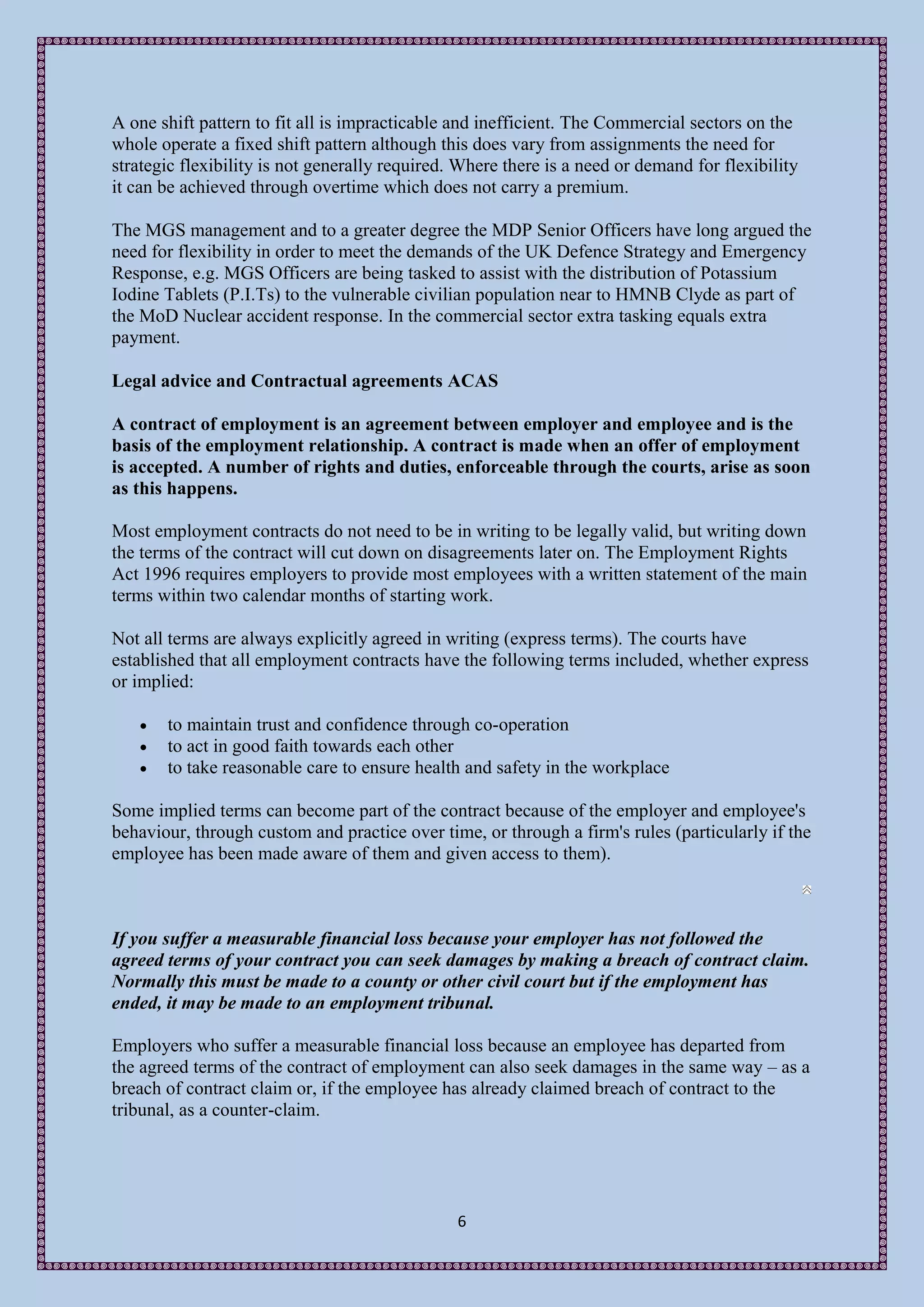 A one shift pattern to fit all is impracticable and inefficient. The Commercial sectors on the
whole operate a fixed shift pattern although this does vary from assignments the need for
strategic flexibility is not generally required. Where there is a need or demand for flexibility
it can be achieved through overtime which does not carry a premium.

The MGS management and to a greater degree the MDP Senior Officers have long argued the
need for flexibility in order to meet the demands of the UK Defence Strategy and Emergency
Response, e.g. MGS Officers are being tasked to assist with the distribution of Potassium
Iodine Tablets (P.I.Ts) to the vulnerable civilian population near to HMNB Clyde as part of
the MoD Nuclear accident response. In the commercial sector extra tasking equals extra
payment.

Legal advice and Contractual agreements ACAS

A contract of employment is an agreement between employer and employee and is the
basis of the employment relationship. A contract is made when an offer of employment
is accepted. A number of rights and duties, enforceable through the courts, arise as soon
as this happens.

Most employment contracts do not need to be in writing to be legally valid, but writing down
the terms of the contract will cut down on disagreements later on. The Employment Rights
Act 1996 requires employers to provide most employees with a written statement of the main
terms within two calendar months of starting work.

Not all terms are always explicitly agreed in writing (express terms). The courts have
established that all employment contracts have the following terms included, whether express
or implied:

      to maintain trust and confidence through co-operation
      to act in good faith towards each other
      to take reasonable care to ensure health and safety in the workplace

Some implied terms can become part of the contract because of the employer and employee's
behaviour, through custom and practice over time, or through a firm's rules (particularly if the
employee has been made aware of them and given access to them).



If you suffer a measurable financial loss because your employer has not followed the
agreed terms of your contract you can seek damages by making a breach of contract claim.
Normally this must be made to a county or other civil court but if the employment has
ended, it may be made to an employment tribunal.

Employers who suffer a measurable financial loss because an employee has departed from
the agreed terms of the contract of employment can also seek damages in the same way – as a
breach of contract claim or, if the employee has already claimed breach of contract to the
tribunal, as a counter-claim.




                                                6
 