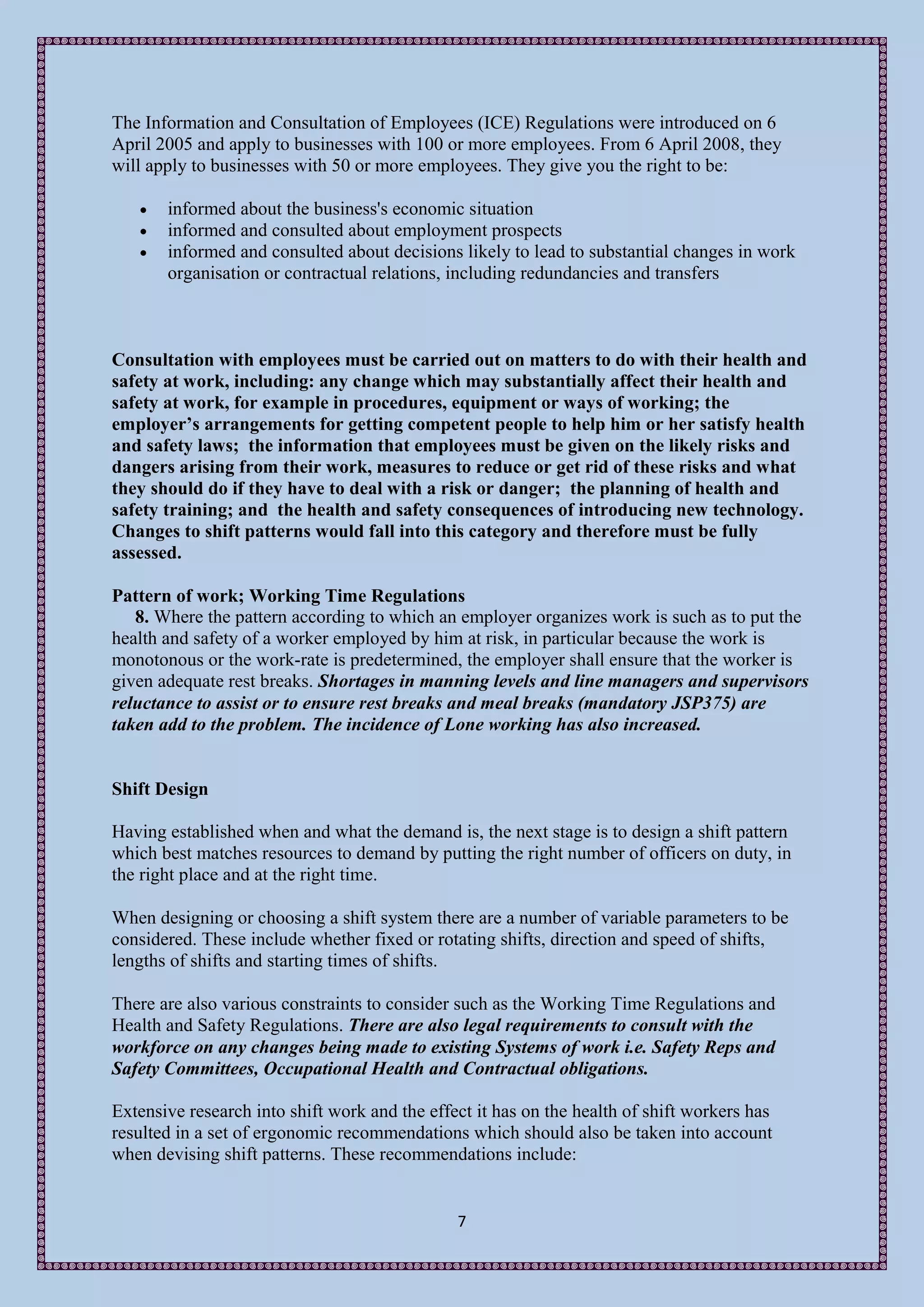 The Information and Consultation of Employees (ICE) Regulations were introduced on 6
April 2005 and apply to businesses with 100 or more employees. From 6 April 2008, they
will apply to businesses with 50 or more employees. They give you the right to be:

      informed about the business's economic situation
      informed and consulted about employment prospects
      informed and consulted about decisions likely to lead to substantial changes in work
       organisation or contractual relations, including redundancies and transfers



Consultation with employees must be carried out on matters to do with their health and
safety at work, including: any change which may substantially affect their health and
safety at work, for example in procedures, equipment or ways of working; the
employer’s arrangements for getting competent people to help him or her satisfy health
and safety laws; the information that employees must be given on the likely risks and
dangers arising from their work, measures to reduce or get rid of these risks and what
they should do if they have to deal with a risk or danger; the planning of health and
safety training; and the health and safety consequences of introducing new technology.
Changes to shift patterns would fall into this category and therefore must be fully
assessed.

Pattern of work; Working Time Regulations
   8. Where the pattern according to which an employer organizes work is such as to put the
health and safety of a worker employed by him at risk, in particular because the work is
monotonous or the work-rate is predetermined, the employer shall ensure that the worker is
given adequate rest breaks. Shortages in manning levels and line managers and supervisors
reluctance to assist or to ensure rest breaks and meal breaks (mandatory JSP375) are
taken add to the problem. The incidence of Lone working has also increased.


Shift Design

Having established when and what the demand is, the next stage is to design a shift pattern
which best matches resources to demand by putting the right number of officers on duty, in
the right place and at the right time.

When designing or choosing a shift system there are a number of variable parameters to be
considered. These include whether fixed or rotating shifts, direction and speed of shifts,
lengths of shifts and starting times of shifts.

There are also various constraints to consider such as the Working Time Regulations and
Health and Safety Regulations. There are also legal requirements to consult with the
workforce on any changes being made to existing Systems of work i.e. Safety Reps and
Safety Committees, Occupational Health and Contractual obligations.

Extensive research into shift work and the effect it has on the health of shift workers has
resulted in a set of ergonomic recommendations which should also be taken into account
when devising shift patterns. These recommendations include:


                                               7
 