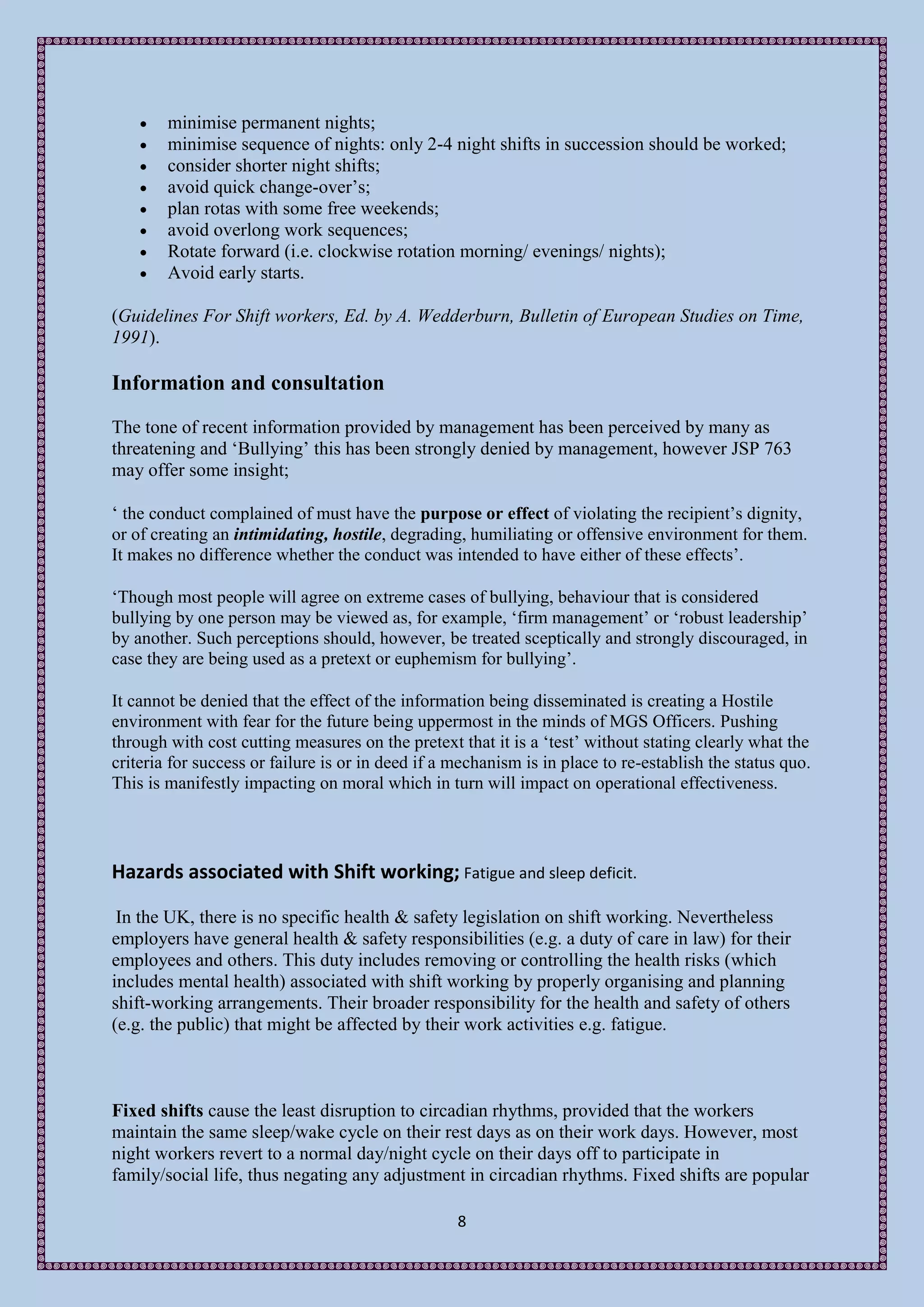    minimise permanent nights;
       minimise sequence of nights: only 2-4 night shifts in succession should be worked;
       consider shorter night shifts;
       avoid quick change-over’s;
       plan rotas with some free weekends;
       avoid overlong work sequences;
       Rotate forward (i.e. clockwise rotation morning/ evenings/ nights);
       Avoid early starts.

(Guidelines For Shift workers, Ed. by A. Wedderburn, Bulletin of European Studies on Time,
1991).

Information and consultation
The tone of recent information provided by management has been perceived by many as
threatening and ‘Bullying’ this has been strongly denied by management, however JSP 763
may offer some insight;

‘ the conduct complained of must have the purpose or effect of violating the recipient’s dignity,
or of creating an intimidating, hostile, degrading, humiliating or offensive environment for them.
It makes no difference whether the conduct was intended to have either of these effects’.

‘Though most people will agree on extreme cases of bullying, behaviour that is considered
bullying by one person may be viewed as, for example, ‘firm management’ or ‘robust leadership’
by another. Such perceptions should, however, be treated sceptically and strongly discouraged, in
case they are being used as a pretext or euphemism for bullying’.

It cannot be denied that the effect of the information being disseminated is creating a Hostile
environment with fear for the future being uppermost in the minds of MGS Officers. Pushing
through with cost cutting measures on the pretext that it is a ‘test’ without stating clearly what the
criteria for success or failure is or in deed if a mechanism is in place to re-establish the status quo.
This is manifestly impacting on moral which in turn will impact on operational effectiveness.




Hazards associated with Shift working; Fatigue and sleep deficit.

 In the UK, there is no specific health & safety legislation on shift working. Nevertheless
employers have general health & safety responsibilities (e.g. a duty of care in law) for their
employees and others. This duty includes removing or controlling the health risks (which
includes mental health) associated with shift working by properly organising and planning
shift-working arrangements. Their broader responsibility for the health and safety of others
(e.g. the public) that might be affected by their work activities e.g. fatigue.



Fixed shifts cause the least disruption to circadian rhythms, provided that the workers
maintain the same sleep/wake cycle on their rest days as on their work days. However, most
night workers revert to a normal day/night cycle on their days off to participate in
family/social life, thus negating any adjustment in circadian rhythms. Fixed shifts are popular

                                                   8
 