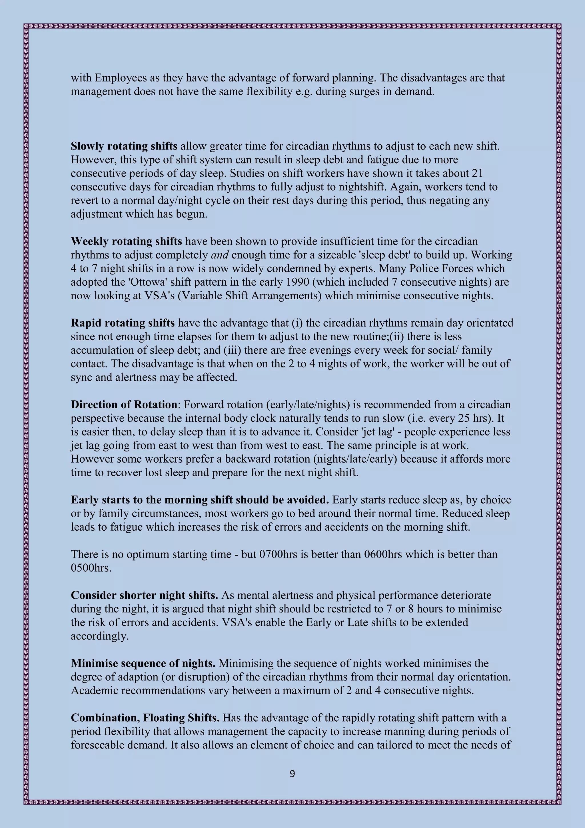 with Employees as they have the advantage of forward planning. The disadvantages are that
management does not have the same flexibility e.g. during surges in demand.



Slowly rotating shifts allow greater time for circadian rhythms to adjust to each new shift.
However, this type of shift system can result in sleep debt and fatigue due to more
consecutive periods of day sleep. Studies on shift workers have shown it takes about 21
consecutive days for circadian rhythms to fully adjust to nightshift. Again, workers tend to
revert to a normal day/night cycle on their rest days during this period, thus negating any
adjustment which has begun.

Weekly rotating shifts have been shown to provide insufficient time for the circadian
rhythms to adjust completely and enough time for a sizeable 'sleep debt' to build up. Working
4 to 7 night shifts in a row is now widely condemned by experts. Many Police Forces which
adopted the 'Ottowa' shift pattern in the early 1990 (which included 7 consecutive nights) are
now looking at VSA's (Variable Shift Arrangements) which minimise consecutive nights.

Rapid rotating shifts have the advantage that (i) the circadian rhythms remain day orientated
since not enough time elapses for them to adjust to the new routine;(ii) there is less
accumulation of sleep debt; and (iii) there are free evenings every week for social/ family
contact. The disadvantage is that when on the 2 to 4 nights of work, the worker will be out of
sync and alertness may be affected.

Direction of Rotation: Forward rotation (early/late/nights) is recommended from a circadian
perspective because the internal body clock naturally tends to run slow (i.e. every 25 hrs). It
is easier then, to delay sleep than it is to advance it. Consider 'jet lag' - people experience less
jet lag going from east to west than from west to east. The same principle is at work.
However some workers prefer a backward rotation (nights/late/early) because it affords more
time to recover lost sleep and prepare for the next night shift.

Early starts to the morning shift should be avoided. Early starts reduce sleep as, by choice
or by family circumstances, most workers go to bed around their normal time. Reduced sleep
leads to fatigue which increases the risk of errors and accidents on the morning shift.

There is no optimum starting time - but 0700hrs is better than 0600hrs which is better than
0500hrs.

Consider shorter night shifts. As mental alertness and physical performance deteriorate
during the night, it is argued that night shift should be restricted to 7 or 8 hours to minimise
the risk of errors and accidents. VSA's enable the Early or Late shifts to be extended
accordingly.

Minimise sequence of nights. Minimising the sequence of nights worked minimises the
degree of adaption (or disruption) of the circadian rhythms from their normal day orientation.
Academic recommendations vary between a maximum of 2 and 4 consecutive nights.

Combination, Floating Shifts. Has the advantage of the rapidly rotating shift pattern with a
period flexibility that allows management the capacity to increase manning during periods of
foreseeable demand. It also allows an element of choice and can tailored to meet the needs of

                                                 9
 