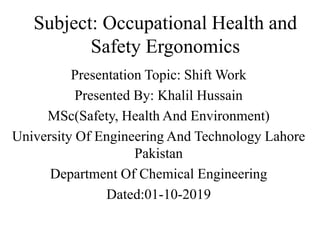Subject: Occupational Health and
Safety Ergonomics
Presentation Topic: Shift Work
Presented By: Khalil Hussain
MSc(Safety, Health And Environment)
University Of Engineering And Technology Lahore
Pakistan
Department Of Chemical Engineering
Dated:01-10-2019
 