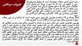 ‫سیرک‬ ‫تغییرات‬‫ادین‬
14
‫مغز‬‫انسان‬‫دارای‬‫ساعات‬‫بیولوییک‬‫است‬‫که‬‫وظایف‬‫فیزیو‬‫لوژیک‬
‫بدن‬‫را‬‫تنظیم‬‫می‬‫کند‬‫که‬‫به‬‫صورت‬‫چرخه‬‫ای‬‫نوسان‬‫دارد‬.
‫مطالعات‬‫نشان‬‫داده‬‫که‬‫به‬‫طور‬‫معمول‬‫تاریکی‬‫شب‬‫تغییرا‬‫تی‬‫را‬‫در‬
‫بدن‬‫ایجاد‬‫می‬‫کند‬‫که‬‫منجر‬‫به‬‫خواب‬‫می‬‫شود‬‫یعنی‬‫فشار‬‫خ‬،‫ون‬
‫ضربان‬‫قلب‬،‫تنفس‬‫دمای‬‫بدن‬‫و‬‫فعالیت‬‫های‬‫گوارشی‬‫کاه‬‫ش‬
‫یافته‬‫ولی‬‫روشنایی‬‫روز‬‫باعث‬‫باالرتفن‬‫ریتم‬‫های‬‫سیرک‬‫ادین‬‫می‬
‫شود‬.
‫آهنگ‬‫چرخه‬‫ی‬24‫ساعته‬‫در‬‫هورمون‬‫کورتیزول‬‫بدین‬‫صورت‬‫است‬‫که‬‫تراکم‬‫آن‬‫در‬‫خون‬‫هنگا‬‫م‬
‫صبح‬‫به‬‫بیشترین‬‫مقدار‬‫خود‬‫می‬‫رسد‬‫و‬‫هنگام‬‫شب‬‫به‬‫کمترین‬‫مقدار‬.
‫هورمون‬‫مالتونین‬‫عکس‬‫این‬‫حالت‬‫است‬‫و‬‫در‬‫بامداد‬‫به‬‫کمترین‬‫تراکم‬‫خود‬‫رسیده‬‫و‬‫هنگ‬‫امی‬‫که‬
‫فرد‬‫به‬‫صورت‬‫شیفت‬‫چرخشی‬‫کار‬‫می‬،‫کند‬‫مجبور‬‫است‬‫چرخه‬‫خواب‬‫و‬‫بیداری‬‫خود‬‫را‬‫برای‬
‫شیفتی‬‫که‬‫در‬‫آن‬‫کار‬‫می‬‫کنند‬‫تنظیم‬‫نماید‬‫ولی‬‫با‬‫وجود‬،‫این‬‫ریتم‬‫های‬‫دیگر‬‫سیرک‬‫ادین‬‫به‬‫صورت‬
‫آنی‬‫با‬‫شیفت‬‫تنظیم‬‫نمی‬‫شوند‬‫و‬‫یک‬‫هفته‬‫یا‬‫بیشتر‬‫طول‬‫می‬‫کشد‬‫تا‬‫با‬‫چرخه‬‫ی‬‫ج‬‫دید‬‫بیداری‬‫و‬
‫خوب‬‫تنظیم‬‫شود‬.(‫دستگاه‬‫سیرکادین‬‫هنگام‬‫تغییر‬‫نوبت‬،‫کاری‬‫از‬،‫روزکاری‬‫برای‬‫تط‬‫ابق‬‫کامل‬
‫ممکن‬‫است‬‫به‬‫دو‬‫یا‬‫سه‬‫هفته‬‫شب‬‫کاری‬‫مداوم‬‫و‬‫پیوسته‬‫نیاز‬‫داشته‬‫باشد‬.).‫چگونگ‬‫ی‬‫تنظیم‬‫این‬
‫ریتم‬،‫ها‬‫با‬‫یک‬‫چرخه‬‫ی‬‫جدید‬‫خواب‬‫و‬،‫بیداری‬‫بستگی‬‫به‬‫فاکتور‬‫های‬‫درونی‬‫از‬‫قبیل‬‫س‬،‫ن‬،‫جنس‬
‫سالمت‬،‫جسمی‬‫و‬‫فاکتور‬‫های‬‫بیرونی‬‫از‬‫جمله‬‫الگوی‬،‫شیفت‬‫بار‬،‫کاری‬‫محیط‬‫اجتماعی‬‫و‬
‫خانوادگی‬‫دارد‬.
 