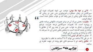 “
‫سیرکادی‬ ‫های‬ ‫ویژگی‬‫ن‬
1-‫ذاتی‬‫و‬‫خود‬‫بقا‬‫بودن‬:‫موجب‬‫می‬‫شود‬‫تغییرات‬‫دوره‬‫ای‬
‫سیرکادین‬‫در‬،‫رفتار‬‫عملکرد‬‫و‬‫فیزیولوژی‬‫بدن‬‫حتی‬‫در‬‫زمانی‬‫که‬
‫تمام‬‫نشانه‬‫های‬‫زمانی‬‫از‬‫بین‬‫رفته‬،‫اند‬‫و‬‫خواب‬‫مختل‬‫شده‬‫اس‬،‫ت‬
‫ایجاد‬‫گردند‬.
2-‫مقاومت‬:‫بخش‬‫بزرگ‬‫آن‬‫در‬‫برابر‬‫تغییرات‬‫ناگهانی‬‫برنام‬‫ه‬‫عادی‬
‫و‬‫روزمره‬‫است‬.‫لذا‬‫تغییرات‬‫سیرکادین‬‫درجه‬،‫حرارت‬‫ترشح‬
‫کورتیزول‬‫و‬‫تمایل‬‫به‬،‫خواب‬‫حتی‬‫پس‬‫از‬‫چند‬‫روز‬‫که‬‫از‬‫تطابق‬‫با‬
‫برنامه‬‫ی‬‫جدید‬‫گذشته‬،‫است‬‫به‬‫محض‬‫ملغی‬‫شدن‬،‫آن‬‫به‬‫سر‬‫عت‬‫به‬
‫حالت‬‫و‬‫برنامه‬‫ی‬‫پیشین‬‫باز‬‫می‬‫گردد‬.
3-‫تمایل‬‫به‬‫کند‬‫کار‬‫کردن‬(25‫ساعته‬)
4-‫در‬‫طی‬24‫ساعت‬‫می‬‫تواند‬2‫تا‬3‫ساعت‬‫به‬‫عقب‬‫یا‬‫جلو‬‫برود‬
5-‫تطابق‬‫راحت‬‫تر‬‫با‬‫سیستم‬‫های‬‫جلو‬‫رونده‬‫در‬‫جهت‬‫عقربه‬‫ی‬
‫ساعت‬
15
 