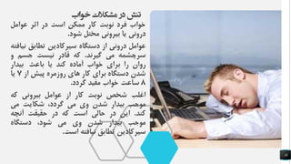 ‫خواب‬ ‫مشکالت‬ ‫در‬ ‫تنش‬
18
‫خواب‬‫فرد‬‫نوبت‬‫کار‬‫ممکن‬‫است‬‫در‬‫اثر‬‫عوامل‬
‫درونی‬‫یا‬‫بیرونی‬‫مختل‬‫شود‬.
‫عوامل‬‫درونی‬‫از‬‫دستگاه‬‫سیرکادین‬‫تطابق‬‫نیافته‬
‫سرچشمه‬‫می‬‫گیرند‬.‫که‬‫قادر‬‫نیست‬‫جسم‬‫و‬
‫روان‬‫را‬‫برای‬‫خواب‬‫آماده‬‫کند‬‫یا‬‫باعث‬‫بیدار‬
‫شدن‬‫دستگاه‬‫برای‬‫کار‬‫های‬‫روزمره‬‫پیش‬‫از‬7‫یا‬
8‫ساعت‬‫خواب‬‫مفید‬‫گردد‬.
‫اغلب‬‫شخص‬‫نوبت‬‫کار‬‫از‬‫عوامل‬‫بیرونی‬‫که‬
‫موجب‬‫بیدار‬‫شدن‬‫وی‬‫می‬،‫گردد‬‫شکایت‬‫می‬
‫کند‬.‫این‬‫در‬‫حالی‬‫است‬‫که‬‫در‬‫حقیقت‬‫آنچه‬
‫موجب‬‫بیدار‬‫شدن‬‫وی‬‫می‬،‫شود‬‫دستگاه‬
‫سیرکادین‬‫تطابق‬‫نیافته‬‫است‬.
 