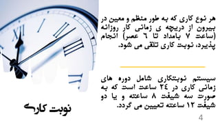 ‫هر‬‫نوع‬‫کاری‬‫که‬‫به‬‫طور‬‫منظم‬‫و‬‫معین‬‫در‬
‫بیرون‬‫از‬‫دریچه‬‫ی‬‫زمانی‬‫کار‬‫روزانه‬
(‫ساعت‬7‫بامداد‬‫تا‬6‫عصر‬)‫انجام‬
،‫پذیرد‬‫نوبت‬‫کاری‬‫تلقی‬‫می‬‫شود‬.
‫سیستم‬‫نوبتکاری‬‫شامل‬‫دوره‬‫های‬
‫زمانی‬‫کاری‬‫در‬24‫ساعت‬‫است‬‫که‬‫به‬
‫صورت‬‫سه‬‫شیفت‬8‫ساعته‬‫و‬‫یا‬‫دو‬
‫شیفت‬12‫ساعته‬‫تعیین‬‫می‬‫گردد‬.
‫کاری‬ ‫نوبت‬
4
 