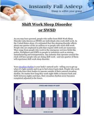 Shift Work Sleep Disorder
                            or SWSD

As you may have guessed, people who suffer from Shift Work Sleep
Disorder (also known as SWSD) are individuals who work shift work. In
the United States alone, it's estimated that this sleeping disorder affects
about one quarter of the 20 million or so people who work shift work.
People who are employed in jobs that require shift work are numerous.
They range from people who work in the emergency services fields like
police, firefighters and EMTs to people in industries such as mining,
manufacturing and transportation. Any industry that operates around the
clock will have people who are doing shift work - and one quarter of them
will experience shift work sleep disorder.


Your circadian rhythm is your body's natural cycle - telling you to get up
when it's light outside and to go to bed when it gets dark. People who work
shift jobs force their bodies to operate outside of their natural circadian
rhythm. No matter how long they work night shifts or bounce back and
forth between nights and days, their circadian rhythm never becomes
completed adjusted to the hours.
 