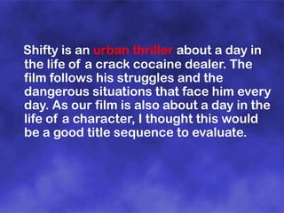 Shifty is an urban thriller about a day in
the life of a crack cocaine dealer. The
film follows his struggles and the
dangerous situations that face him every
day. As our film is also about a day in the
life of a character, I thought this would
be a good title sequence to evaluate.

 