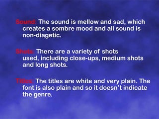 Sound: The sound is mellow and sad, which
creates a sombre mood and all sound is
non-diagetic.
Shots: There are a variety of shots
used, including close-ups, medium shots
and long shots.
Titles: The titles are white and very plain. The
font is also plain and so it doesn’t indicate
the genre.

 