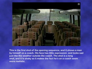 This is the first shot of the opening sequence, and it shows a man
by himself on a coach. His face has little expression, and looks sad
just like the weather outside the coach. The shot is a long
shot, and it is shaky so it makes the fact he’s on a coach seem
more realistic.

 