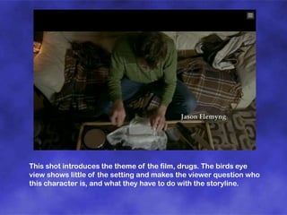 This shot introduces the theme of the film, drugs. The birds eye
view shows little of the setting and makes the viewer question who
this character is, and what they have to do with the storyline.

 